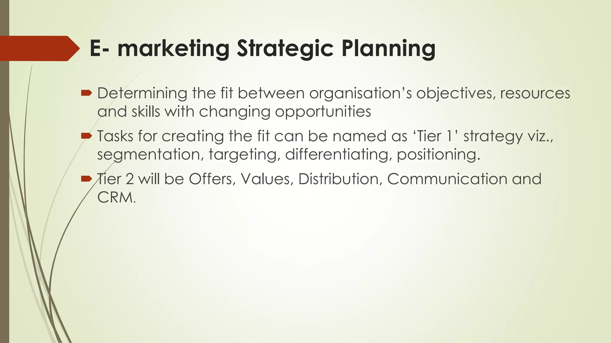 E- marketing Strategic Planning
 Determining the fit between organisation’s objectives, resources
and skills with changing opportunities
 Tasks for creating the fit can be named as ‘Tier 1’ strategy viz.,
segmentation, targeting, differentiating, positioning.
 Tier 2 will be Offers, Values, Distribution, Communication and
CRM.
 
