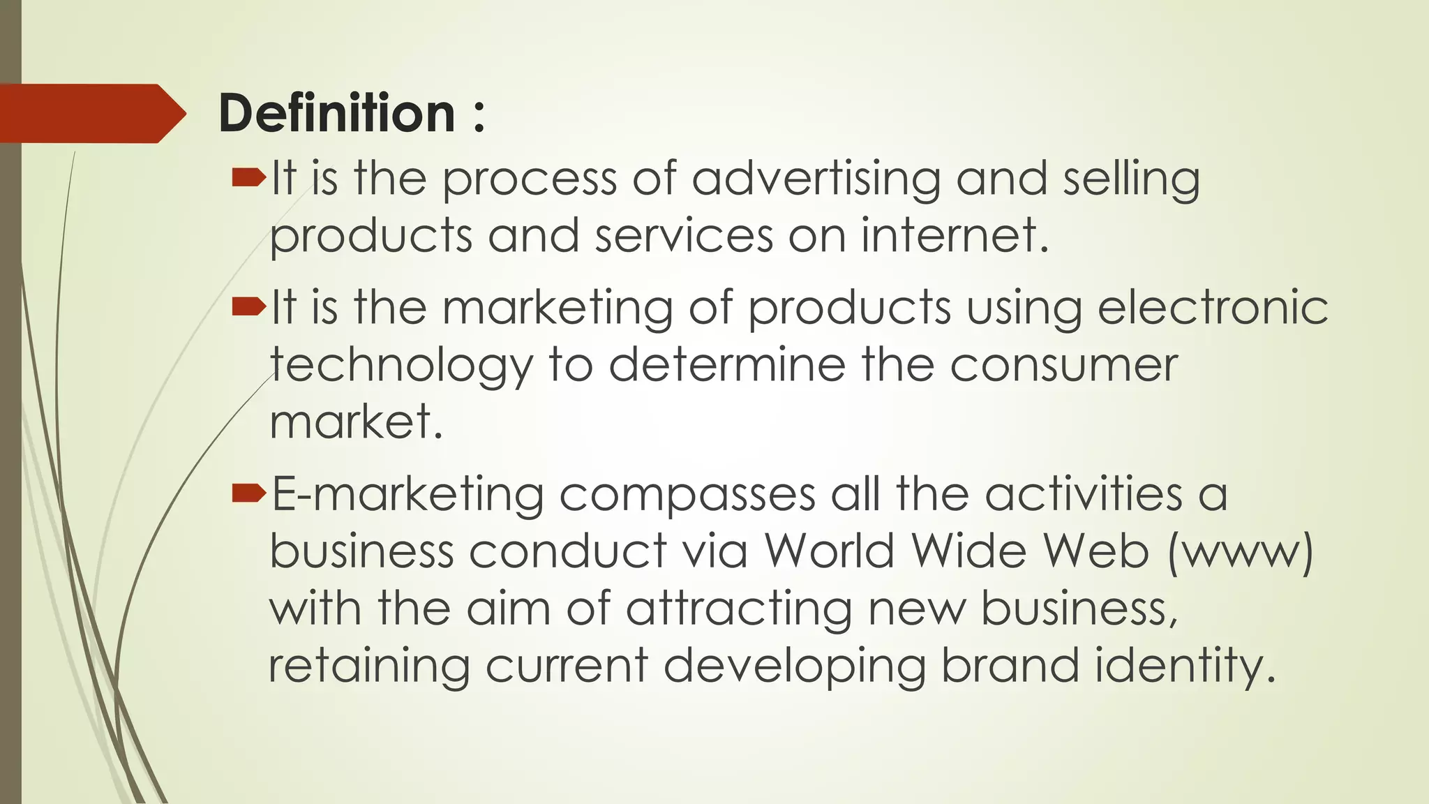 Definition :
It is the process of advertising and selling
products and services on internet.
It is the marketing of products using electronic
technology to determine the consumer
market.
E-marketing compasses all the activities a
business conduct via World Wide Web (www)
with the aim of attracting new business,
retaining current developing brand identity.
 