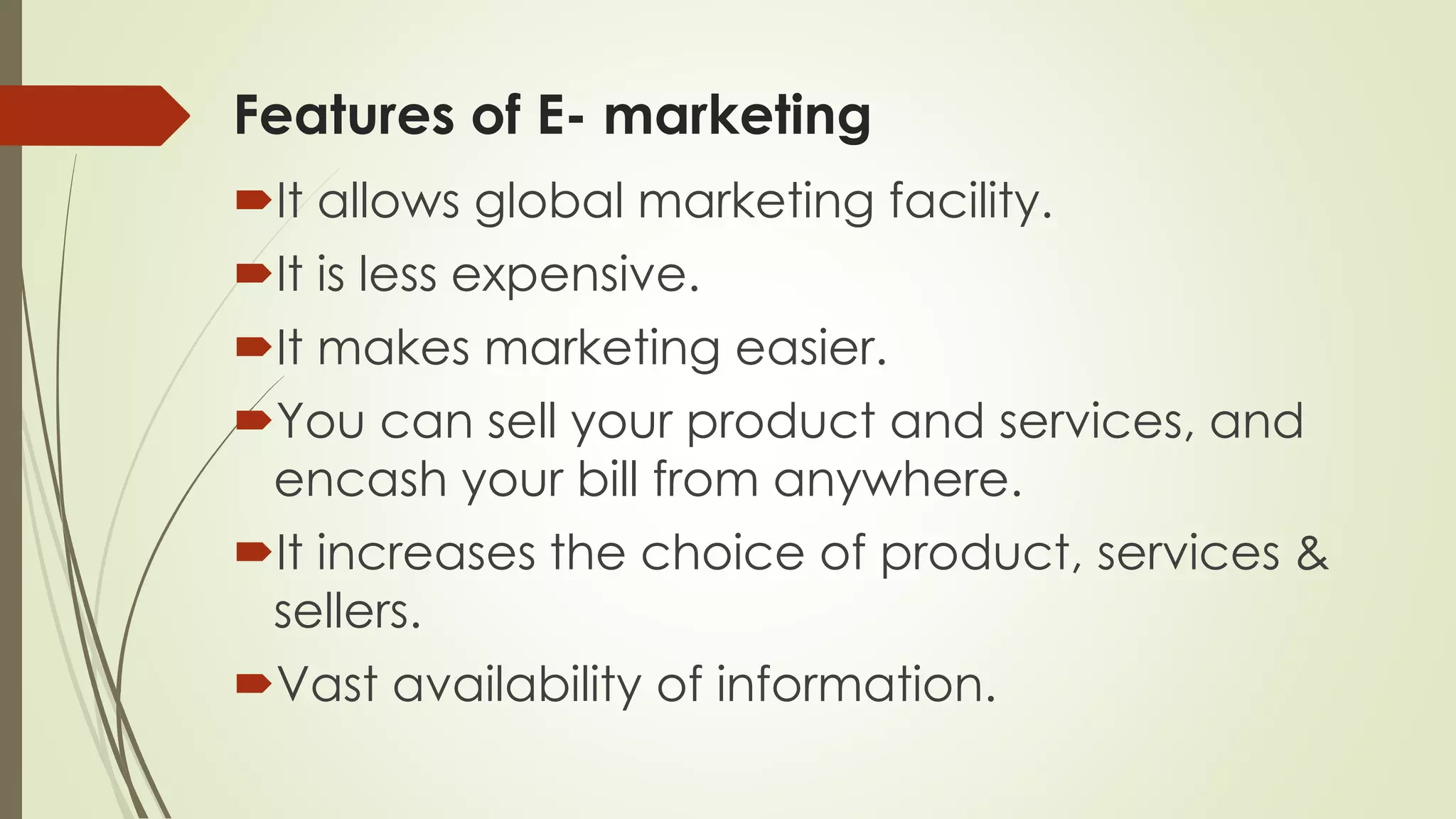 Features of E- marketing
It allows global marketing facility.
It is less expensive.
It makes marketing easier.
You can sell your product and services, and
encash your bill from anywhere.
It increases the choice of product, services &
sellers.
Vast availability of information.
 