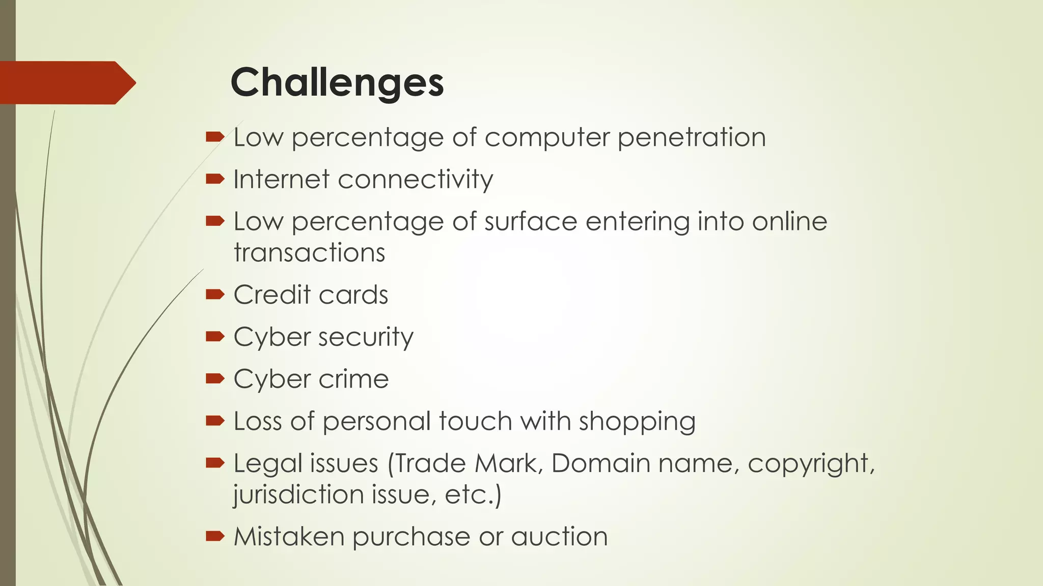 Challenges
 Low percentage of computer penetration
 Internet connectivity
 Low percentage of surface entering into online
transactions
 Credit cards
 Cyber security
 Cyber crime
 Loss of personal touch with shopping
 Legal issues (Trade Mark, Domain name, copyright,
jurisdiction issue, etc.)
 Mistaken purchase or auction
 