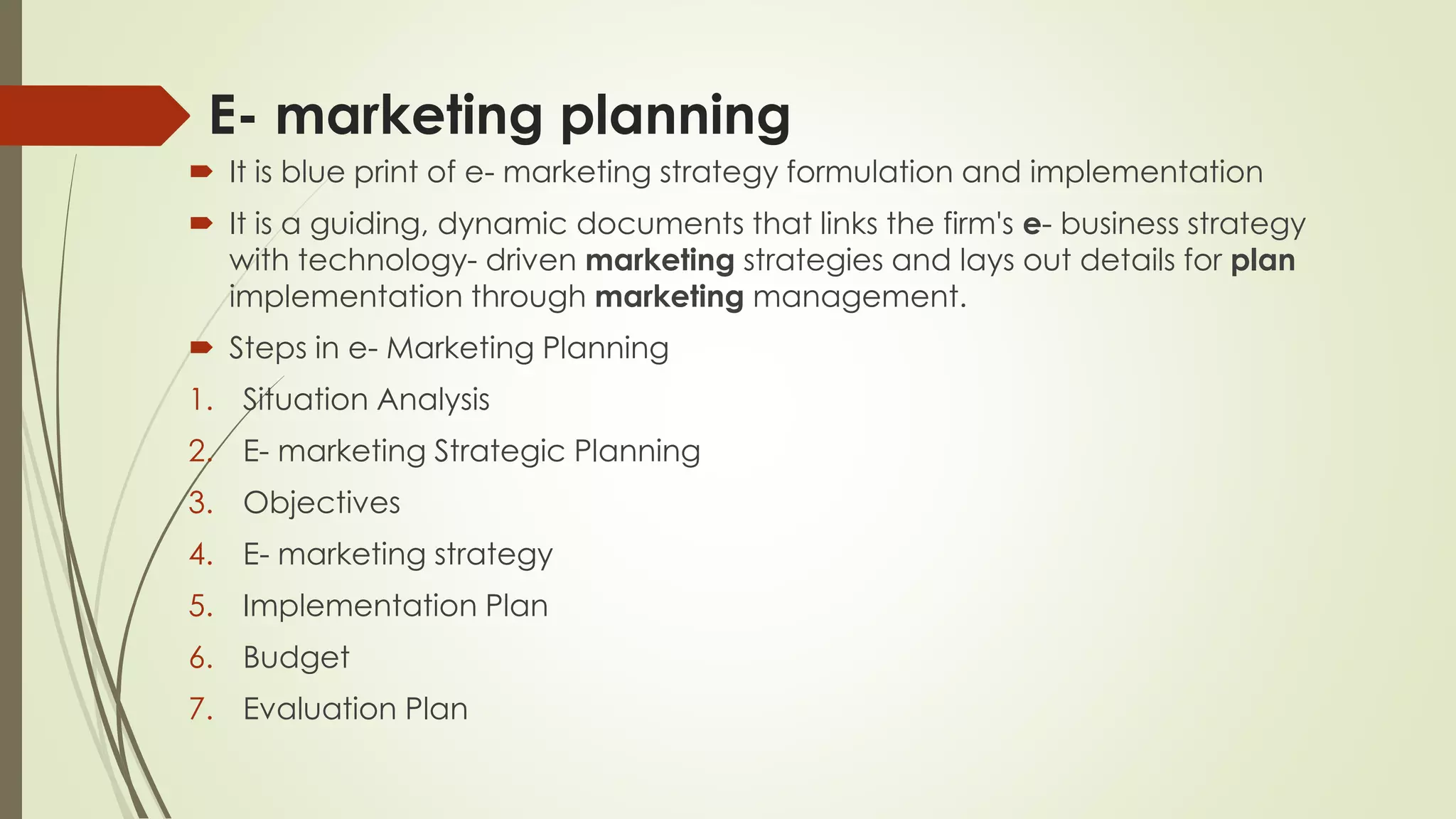 E- marketing planning
 It is blue print of e- marketing strategy formulation and implementation
 It is a guiding, dynamic documents that links the firm's e- business strategy
with technology- driven marketing strategies and lays out details for plan
implementation through marketing management.
 Steps in e- Marketing Planning
1. Situation Analysis
2. E- marketing Strategic Planning
3. Objectives
4. E- marketing strategy
5. Implementation Plan
6. Budget
7. Evaluation Plan
 