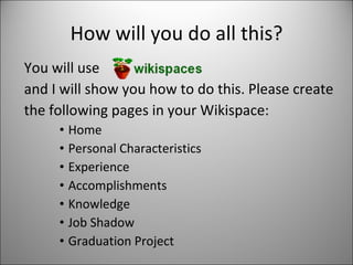 How will you do all this? You will use and I will show you how to do this. Please create the following pages in your Wikispace: Home Personal Characteristics Experience Accomplishments Knowledge Job Shadow Graduation Project 
