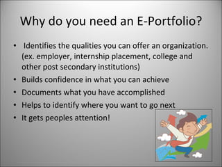Why do you need an E-Portfolio? Identifies the qualities you can offer an organization. (ex. employer, internship placement, college and other post secondary institutions)  Builds confidence in what you can achieve Documents what you have accomplished Helps to identify where you want to go next It gets peoples attention! 