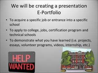 We will be creating a presentation E-Portfolio To acquire a specific job or entrance into a specific school  To apply to college, jobs, certification program and technical schools To demonstrate what you have learned (i.e. projects, essays, volunteer programs, videos, internship, etc.) 