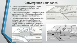 Convergence Boundaries
• Oceanic-continental convergence - When
oceanic lithosphere subducts beneath
continental lithosphere
• Ocean-ocean convergence - These boundaries
are created when either oceanic lithosphere
subducts beneath oceanic lithosphere.
• Continental-continental convergence - When
two plates with continental lithosphere
collide, subduction ceases and a mountain
range is formed by squeezing together and
uplifting the continental crust on both plates,
 