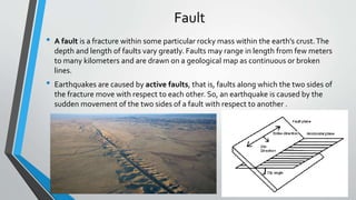 Fault
• A fault is a fracture within some particular rocky mass within the earth's crust.The
depth and length of faults vary greatly. Faults may range in length from few meters
to many kilometers and are drawn on a geological map as continuous or broken
lines.
• Earthquakes are caused by active faults, that is, faults along which the two sides of
the fracture move with respect to each other. So, an earthquake is caused by the
sudden movement of the two sides of a fault with respect to another .
 