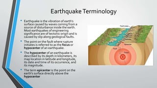 EarthquakeTerminology
• Earthquake is the vibration of earth’s
surface caused by waves coming from a
source of disturbance inside the earth.
Most earthquakes of engineering
significance are of tectonic origin and is
caused by slip along geological faults.
• The point on the fault where rupture
initiates is referred to as the focus or
hypocenter of an earthquake.
• The hypocenter of an earthquake is
described by its depth in kilometers, its
map location in latitude and longitude,
its date and time of its occurrence, and
its magnitude.
• The term epicenter is the point on the
earth’s surface directly above the
hypocenter
 