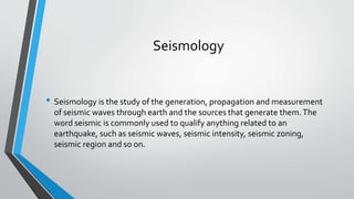 Seismology
• Seismology is the study of the generation, propagation and measurement
of seismic waves through earth and the sources that generate them.The
word seismic is commonly used to qualify anything related to an
earthquake, such as seismic waves, seismic intensity, seismic zoning,
seismic region and so on.
 