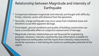 Relationship between Magnitude and intensity of
Earthquake
• Comparisons between magnitude and intensity are fraught with difficulty.
Firstly, intensity varies with distance from the epicentre.
• Secondly, a large earthquake may occur away from inhabited areas and
therefore cause little apparent damage.
• Focal depth, ground conditions and quality of building construction can
have a considerable effect on subjective assessments of damage.
• Magnitude-intensity relationships are not favoured for engineering
purposes. However, intensity could be the only information available for
large historical earthquakes and the inputs from intensity measurements
would be necessary in estimating the maximum earthquake potential of the
region.
 