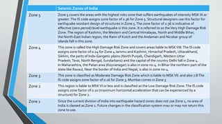 Seismic Zones of India
Zone 5 Zone 5 covers the areas with the highest risks zone that suffers earthquakes of intensity MSK IX or
greater.The IS code assigns zone factor of 0.36 for Zone 5. Structural designers use this factor for
earthquake resistant design of structures in Zone 5.The zone factor of 0.36 is indicative of
effective (zero period) level earthquake in this zone. It is referred to as theVery High Damage Risk
Zone.The region of Kashmir, the Western and Central Himalayas, North and Middle Bihar,
the North-East Indian region, the Rann of Kutch and the Andaman and Nicobar group of
islands fall in this zone.
Zone 4 This zone is called the High Damage Risk Zone and covers areas liable to MSKVIII.The IS code
assigns zone factor of 0.24 for Zone 4 Jammu and Kashmir, Himachal Pradesh, Uttarakhand,
Sikkim, the parts of Indo-Gangetic plains (North Punjab, Chandigarh, Western Uttar
Pradesh, Terai, North Bengal, Sundarbans) and the capital of the country Delhi fall in Zone 4.
In Maharashtra, the Patan area (Koynanagar) is also in zone no-4. In Bihar the northern part of the
state like Raxaul, Near the border of India and Nepal, is also in zone no-4.
Zone 3 This zone is classified as Moderate Damage Risk Zone which is liable to MSKVII. and also 7.8The
IS code assigns zone factor of 0.16 for Zone 3. Mumbai comes in Zone 3
Zone 2 This region is liable to MSKVI or less and is classified as the Low Damage Risk Zone.The IS code
assigns zone factor of 0.10 (maximum horizontal acceleration that can be experienced by a
structure) for Zone 2.
Zone 1 Since the current division of India into earthquake hazard zones does not use Zone 1, no area of
India is classed as Zone 1. Future changes in the classification system may or may not return this
zone to use.
 