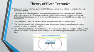 Theory of PlateTectonics
• Presented in early 1960’s, explains that the lithosphere is broken into seven large (and several
smaller) segments
• The upper most part of the earth is considered to be divided into two layers with different
deformation properties.The upper rigid layer, called the lithosphere, is about 100 km thick
below the continents, and about 50 km under the oceans, and consists of Crust and rigid upper-
mantle rocks.
• The lower layer, called the asthenosphere, extends down to about 700 km depth.
• The rigid lithospheric shell is broken into several irregularly shaped major plates and a large
number of minor or secondary plates.
• The lithospheric plates are not stationary, on the contrary, they float in a complex pattern, with a
velocity of some 2-10 cm/year on the soft rocks of the underlying asthenosphere like rafts on a
lake.
 