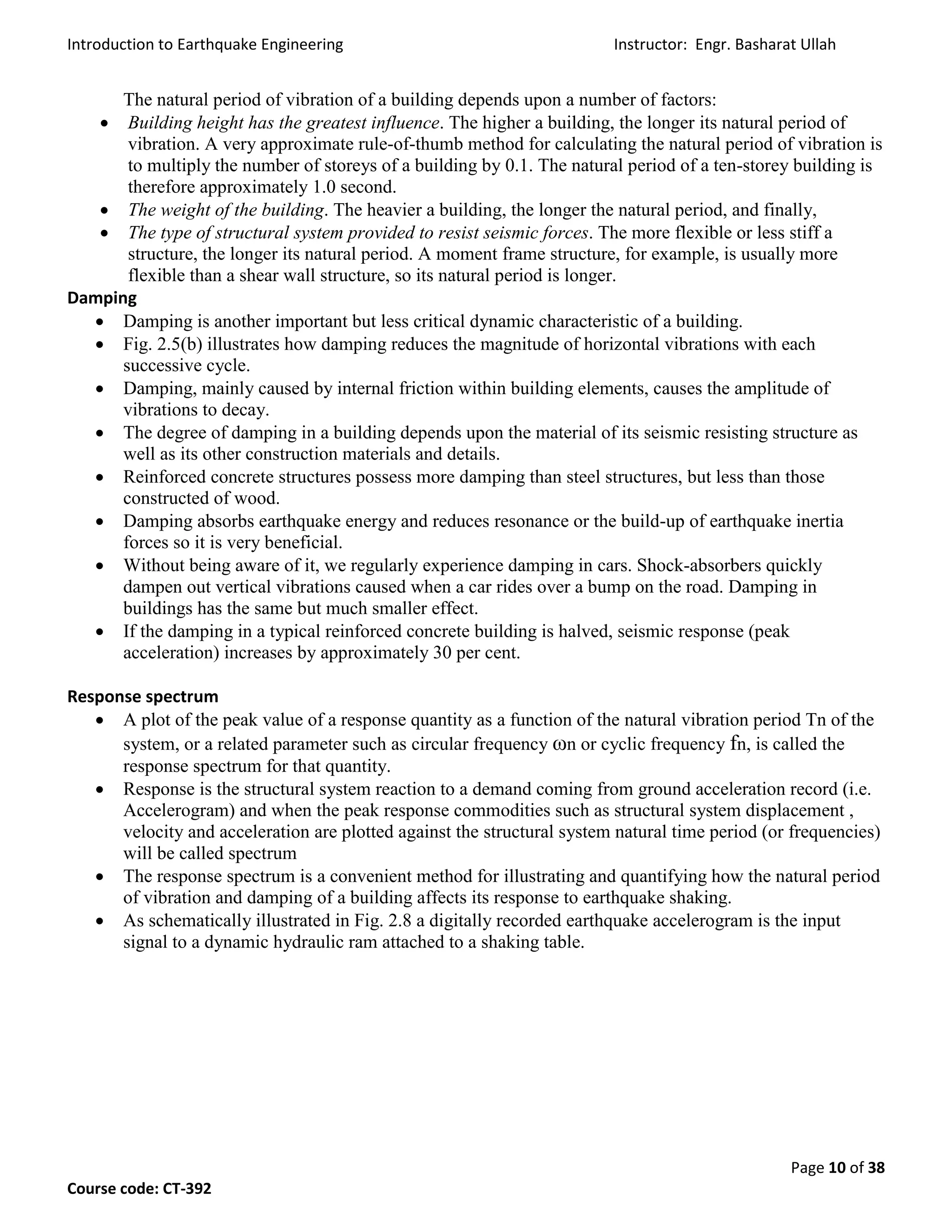 Introduction to Earthquake Engineering Instructor: Engr. Basharat Ullah
Page 10 of 38
Course code: CT-392
The natural period of vibration of a building depends upon a number of factors:
 Building height has the greatest influence. The higher a building, the longer its natural period of
vibration. A very approximate rule-of-thumb method for calculating the natural period of vibration is
to multiply the number of storeys of a building by 0.1. The natural period of a ten-storey building is
therefore approximately 1.0 second.
 The weight of the building. The heavier a building, the longer the natural period, and finally,
 The type of structural system provided to resist seismic forces. The more flexible or less stiff a
structure, the longer its natural period. A moment frame structure, for example, is usually more
flexible than a shear wall structure, so its natural period is longer.
Damping
 Damping is another important but less critical dynamic characteristic of a building.
 Fig. 2.5(b) illustrates how damping reduces the magnitude of horizontal vibrations with each
successive cycle.
 Damping, mainly caused by internal friction within building elements, causes the amplitude of
vibrations to decay.
 The degree of damping in a building depends upon the material of its seismic resisting structure as
well as its other construction materials and details.
 Reinforced concrete structures possess more damping than steel structures, but less than those
constructed of wood.
 Damping absorbs earthquake energy and reduces resonance or the build-up of earthquake inertia
forces so it is very beneficial.
 Without being aware of it, we regularly experience damping in cars. Shock-absorbers quickly
dampen out vertical vibrations caused when a car rides over a bump on the road. Damping in
buildings has the same but much smaller effect.
 If the damping in a typical reinforced concrete building is halved, seismic response (peak
acceleration) increases by approximately 30 per cent.
Response spectrum
 A plot of the peak value of a response quantity as a function of the natural vibration period Tn of the
system, or a related parameter such as circular frequency ωn or cyclic frequency fn, is called the
response spectrum for that quantity.
 Response is the structural system reaction to a demand coming from ground acceleration record (i.e.
Accelerogram) and when the peak response commodities such as structural system displacement ,
velocity and acceleration are plotted against the structural system natural time period (or frequencies)
will be called spectrum
 The response spectrum is a convenient method for illustrating and quantifying how the natural period
of vibration and damping of a building affects its response to earthquake shaking.
 As schematically illustrated in Fig. 2.8 a digitally recorded earthquake accelerogram is the input
signal to a dynamic hydraulic ram attached to a shaking table.
 