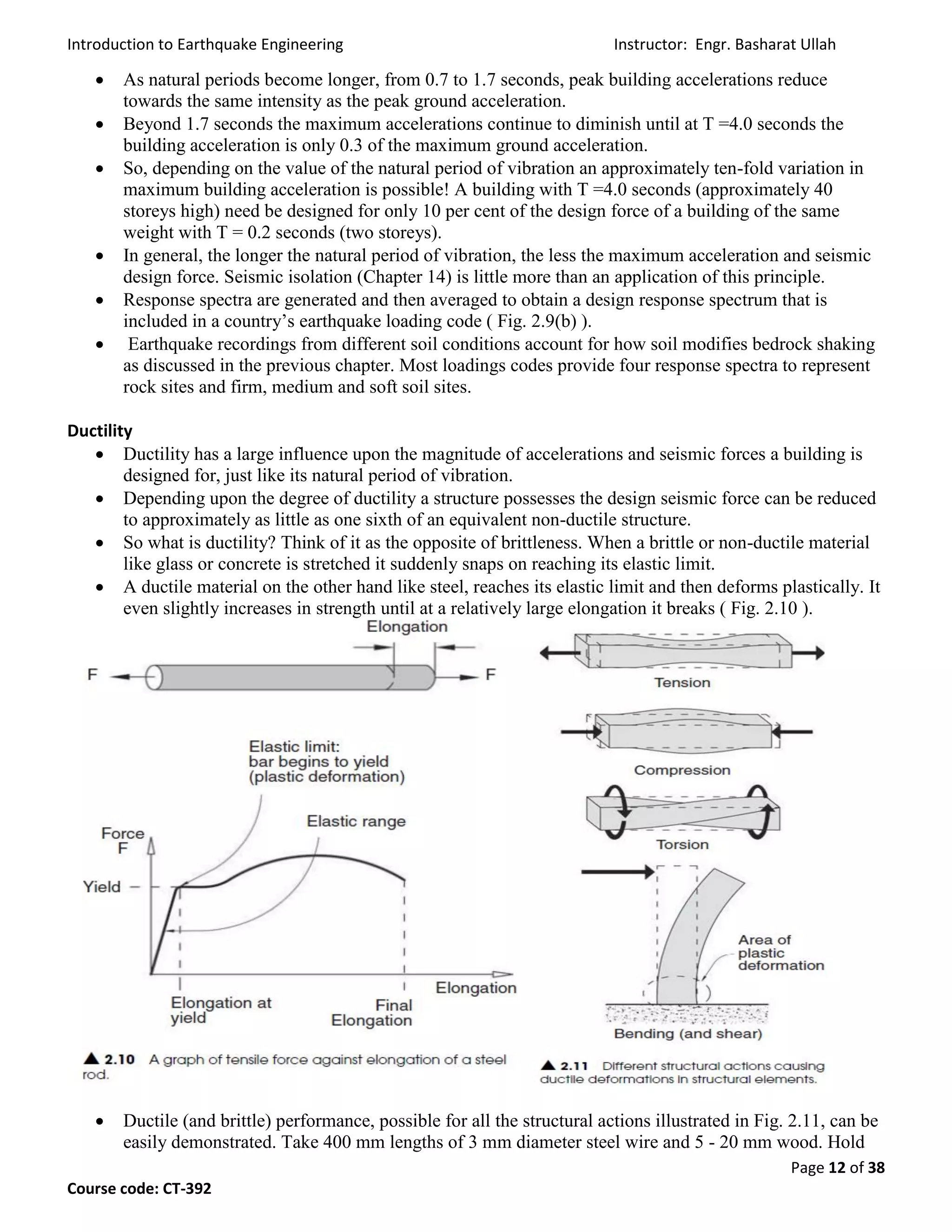 Introduction to Earthquake Engineering Instructor: Engr. Basharat Ullah
Page 12 of 38
Course code: CT-392
 As natural periods become longer, from 0.7 to 1.7 seconds, peak building accelerations reduce
towards the same intensity as the peak ground acceleration.
 Beyond 1.7 seconds the maximum accelerations continue to diminish until at T =4.0 seconds the
building acceleration is only 0.3 of the maximum ground acceleration.
 So, depending on the value of the natural period of vibration an approximately ten-fold variation in
maximum building acceleration is possible! A building with T =4.0 seconds (approximately 40
storeys high) need be designed for only 10 per cent of the design force of a building of the same
weight with T = 0.2 seconds (two storeys).
 In general, the longer the natural period of vibration, the less the maximum acceleration and seismic
design force. Seismic isolation (Chapter 14) is little more than an application of this principle.
 Response spectra are generated and then averaged to obtain a design response spectrum that is
included in a country’s earthquake loading code ( Fig. 2.9(b) ).
 Earthquake recordings from different soil conditions account for how soil modifies bedrock shaking
as discussed in the previous chapter. Most loadings codes provide four response spectra to represent
rock sites and firm, medium and soft soil sites.
Ductility
 Ductility has a large influence upon the magnitude of accelerations and seismic forces a building is
designed for, just like its natural period of vibration.
 Depending upon the degree of ductility a structure possesses the design seismic force can be reduced
to approximately as little as one sixth of an equivalent non-ductile structure.
 So what is ductility? Think of it as the opposite of brittleness. When a brittle or non-ductile material
like glass or concrete is stretched it suddenly snaps on reaching its elastic limit.
 A ductile material on the other hand like steel, reaches its elastic limit and then deforms plastically. It
even slightly increases in strength until at a relatively large elongation it breaks ( Fig. 2.10 ).
 Ductile (and brittle) performance, possible for all the structural actions illustrated in Fig. 2.11, can be
easily demonstrated. Take 400 mm lengths of 3 mm diameter steel wire and 5 - 20 mm wood. Hold
 