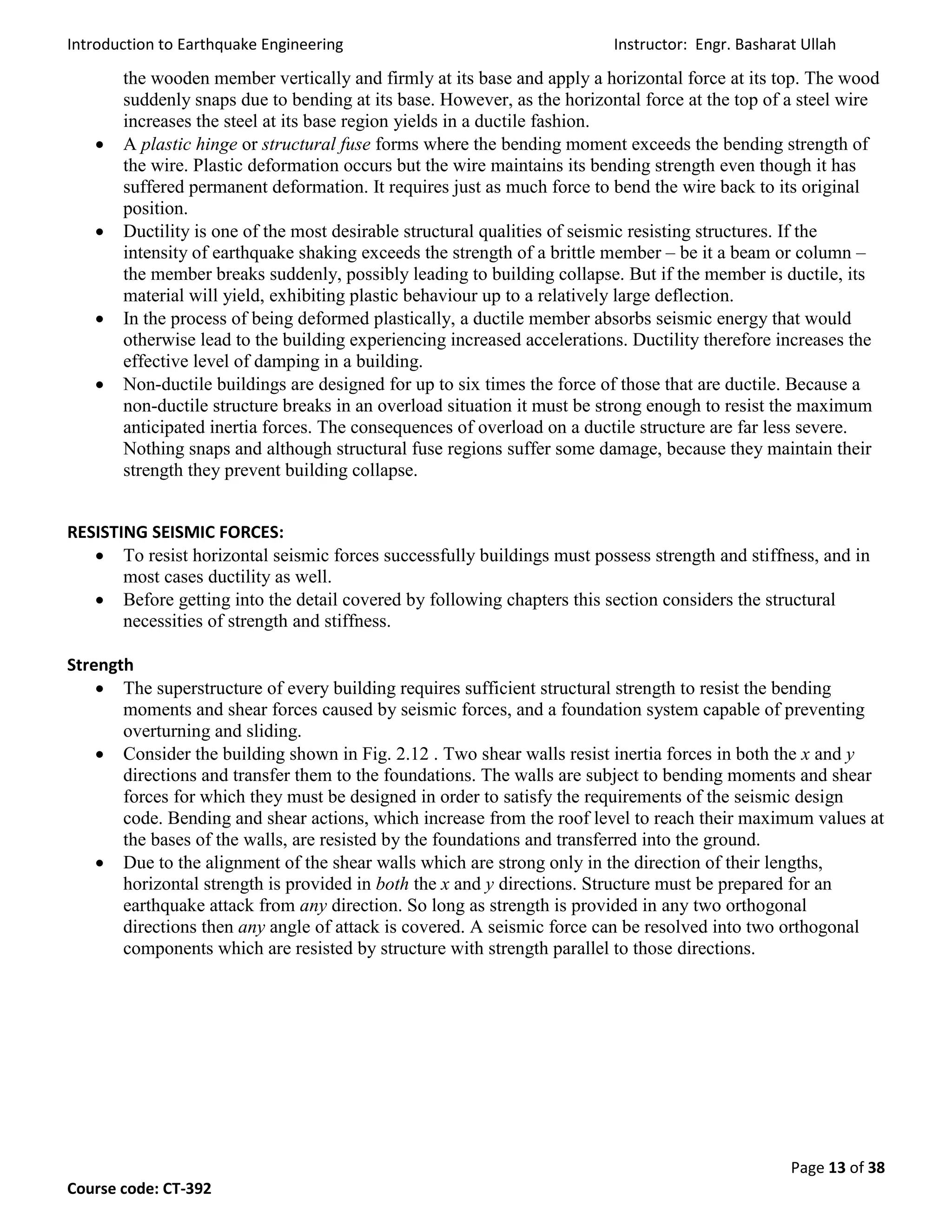 Introduction to Earthquake Engineering Instructor: Engr. Basharat Ullah
Page 13 of 38
Course code: CT-392
the wooden member vertically and firmly at its base and apply a horizontal force at its top. The wood
suddenly snaps due to bending at its base. However, as the horizontal force at the top of a steel wire
increases the steel at its base region yields in a ductile fashion.
 A plastic hinge or structural fuse forms where the bending moment exceeds the bending strength of
the wire. Plastic deformation occurs but the wire maintains its bending strength even though it has
suffered permanent deformation. It requires just as much force to bend the wire back to its original
position.
 Ductility is one of the most desirable structural qualities of seismic resisting structures. If the
intensity of earthquake shaking exceeds the strength of a brittle member – be it a beam or column –
the member breaks suddenly, possibly leading to building collapse. But if the member is ductile, its
material will yield, exhibiting plastic behaviour up to a relatively large deflection.
 In the process of being deformed plastically, a ductile member absorbs seismic energy that would
otherwise lead to the building experiencing increased accelerations. Ductility therefore increases the
effective level of damping in a building.
 Non-ductile buildings are designed for up to six times the force of those that are ductile. Because a
non-ductile structure breaks in an overload situation it must be strong enough to resist the maximum
anticipated inertia forces. The consequences of overload on a ductile structure are far less severe.
Nothing snaps and although structural fuse regions suffer some damage, because they maintain their
strength they prevent building collapse.
RESISTING SEISMIC FORCES:
 To resist horizontal seismic forces successfully buildings must possess strength and stiffness, and in
most cases ductility as well.
 Before getting into the detail covered by following chapters this section considers the structural
necessities of strength and stiffness.
Strength
 The superstructure of every building requires sufficient structural strength to resist the bending
moments and shear forces caused by seismic forces, and a foundation system capable of preventing
overturning and sliding.
 Consider the building shown in Fig. 2.12 . Two shear walls resist inertia forces in both the x and y
directions and transfer them to the foundations. The walls are subject to bending moments and shear
forces for which they must be designed in order to satisfy the requirements of the seismic design
code. Bending and shear actions, which increase from the roof level to reach their maximum values at
the bases of the walls, are resisted by the foundations and transferred into the ground.
 Due to the alignment of the shear walls which are strong only in the direction of their lengths,
horizontal strength is provided in both the x and y directions. Structure must be prepared for an
earthquake attack from any direction. So long as strength is provided in any two orthogonal
directions then any angle of attack is covered. A seismic force can be resolved into two orthogonal
components which are resisted by structure with strength parallel to those directions.
 