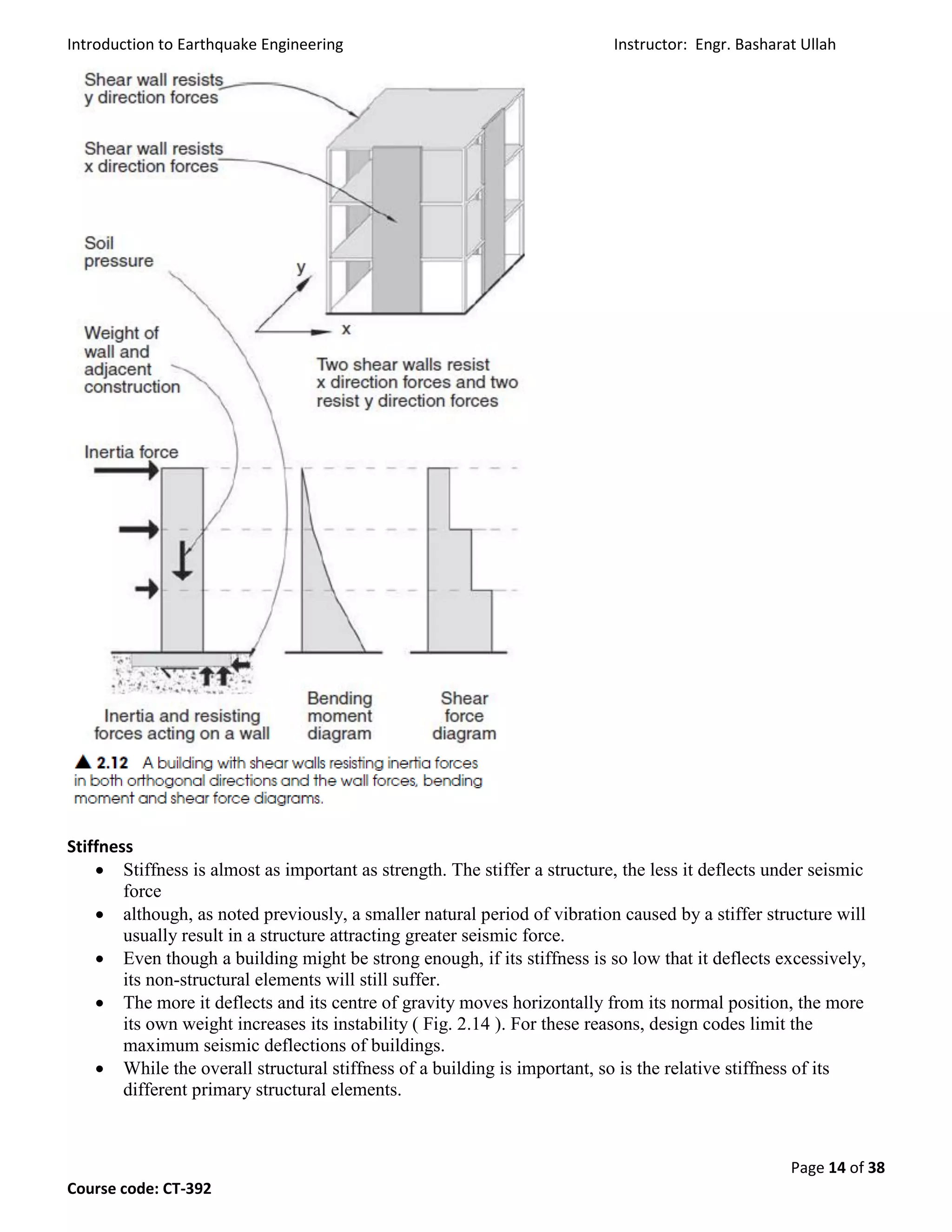 Introduction to Earthquake Engineering Instructor: Engr. Basharat Ullah
Page 14 of 38
Course code: CT-392
Stiffness
 Stiffness is almost as important as strength. The stiffer a structure, the less it deflects under seismic
force
 although, as noted previously, a smaller natural period of vibration caused by a stiffer structure will
usually result in a structure attracting greater seismic force.
 Even though a building might be strong enough, if its stiffness is so low that it deflects excessively,
its non-structural elements will still suffer.
 The more it deflects and its centre of gravity moves horizontally from its normal position, the more
its own weight increases its instability ( Fig. 2.14 ). For these reasons, design codes limit the
maximum seismic deflections of buildings.
 While the overall structural stiffness of a building is important, so is the relative stiffness of its
different primary structural elements.
 