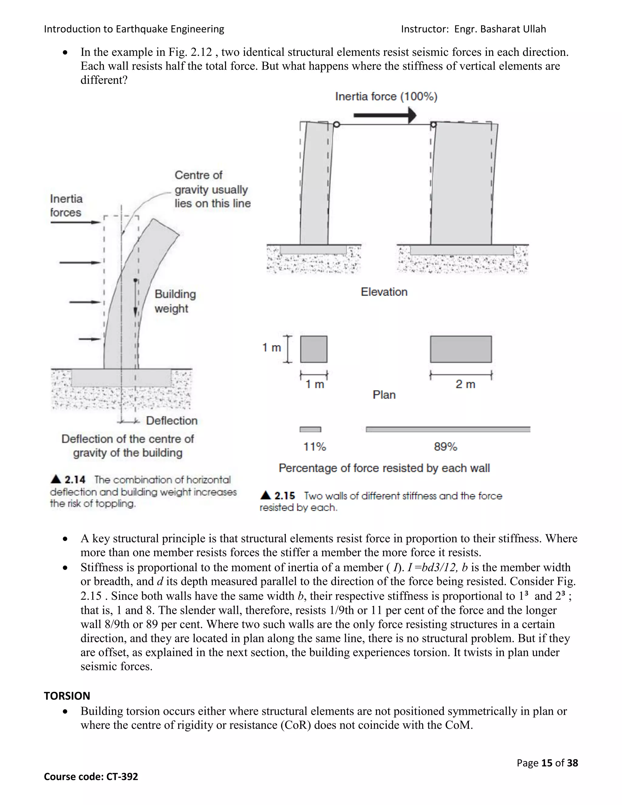 Introduction to Earthquake Engineering Instructor: Engr. Basharat Ullah
Page 15 of 38
Course code: CT-392
 In the example in Fig. 2.12 , two identical structural elements resist seismic forces in each direction.
Each wall resists half the total force. But what happens where the stiffness of vertical elements are
different?
 A key structural principle is that structural elements resist force in proportion to their stiffness. Where
more than one member resists forces the stiffer a member the more force it resists.
 Stiffness is proportional to the moment of inertia of a member ( I). I =bd3/12, b is the member width
or breadth, and d its depth measured parallel to the direction of the force being resisted. Consider Fig.
2.15 . Since both walls have the same width b, their respective stiffness is proportional to 1³ and 2³ ;
that is, 1 and 8. The slender wall, therefore, resists 1/9th or 11 per cent of the force and the longer
wall 8/9th or 89 per cent. Where two such walls are the only force resisting structures in a certain
direction, and they are located in plan along the same line, there is no structural problem. But if they
are offset, as explained in the next section, the building experiences torsion. It twists in plan under
seismic forces.
TORSION
 Building torsion occurs either where structural elements are not positioned symmetrically in plan or
where the centre of rigidity or resistance (CoR) does not coincide with the CoM.
 