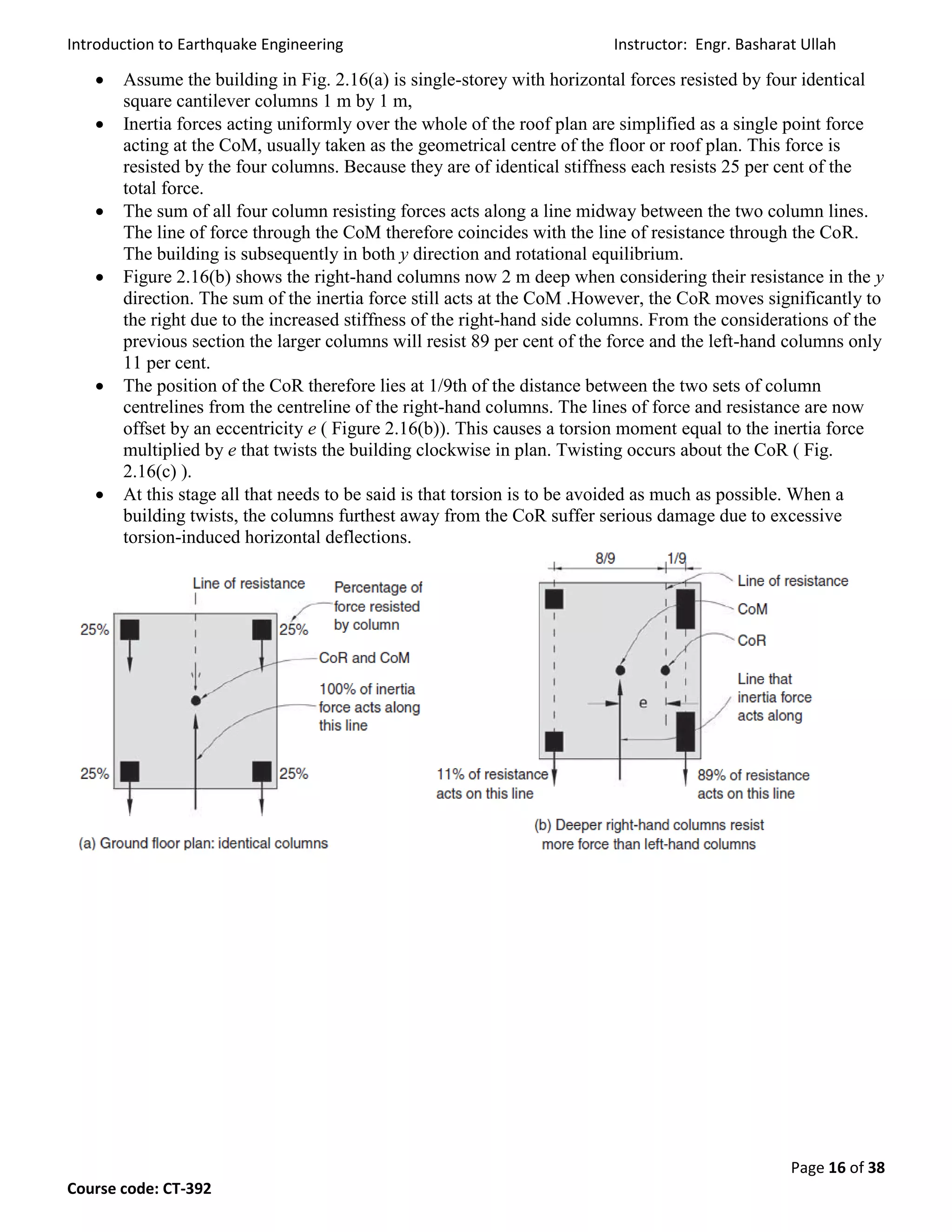 Introduction to Earthquake Engineering Instructor: Engr. Basharat Ullah
Page 16 of 38
Course code: CT-392
 Assume the building in Fig. 2.16(a) is single-storey with horizontal forces resisted by four identical
square cantilever columns 1 m by 1 m,
 Inertia forces acting uniformly over the whole of the roof plan are simplified as a single point force
acting at the CoM, usually taken as the geometrical centre of the floor or roof plan. This force is
resisted by the four columns. Because they are of identical stiffness each resists 25 per cent of the
total force.
 The sum of all four column resisting forces acts along a line midway between the two column lines.
The line of force through the CoM therefore coincides with the line of resistance through the CoR.
The building is subsequently in both y direction and rotational equilibrium.
 Figure 2.16(b) shows the right-hand columns now 2 m deep when considering their resistance in the y
direction. The sum of the inertia force still acts at the CoM .However, the CoR moves significantly to
the right due to the increased stiffness of the right-hand side columns. From the considerations of the
previous section the larger columns will resist 89 per cent of the force and the left-hand columns only
11 per cent.
 The position of the CoR therefore lies at 1/9th of the distance between the two sets of column
centrelines from the centreline of the right-hand columns. The lines of force and resistance are now
offset by an eccentricity e ( Figure 2.16(b)). This causes a torsion moment equal to the inertia force
multiplied by e that twists the building clockwise in plan. Twisting occurs about the CoR ( Fig.
2.16(c) ).
 At this stage all that needs to be said is that torsion is to be avoided as much as possible. When a
building twists, the columns furthest away from the CoR suffer serious damage due to excessive
torsion-induced horizontal deflections.
 