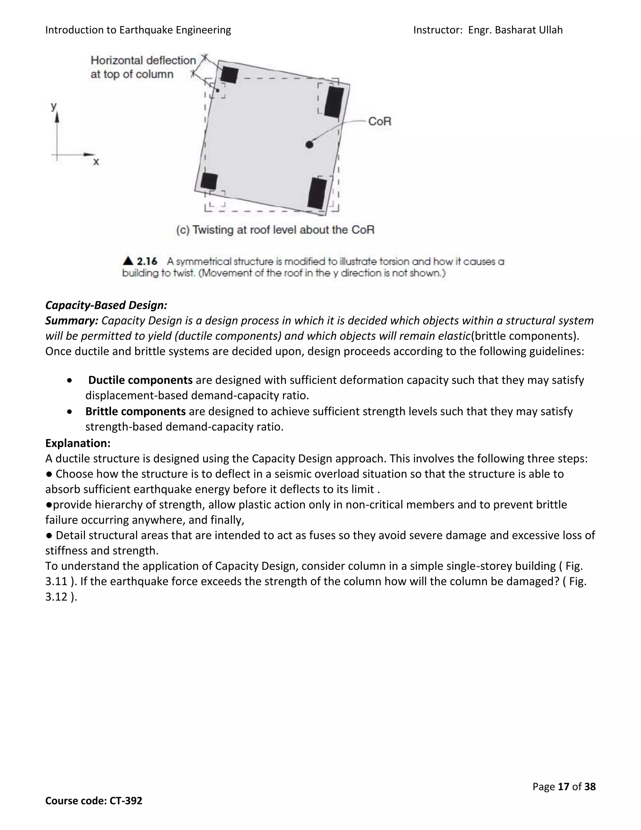 Introduction to Earthquake Engineering Instructor: Engr. Basharat Ullah
Page 17 of 38
Course code: CT-392
Capacity-Based Design:
Summary: Capacity Design is a design process in which it is decided which objects within a structural system
will be permitted to yield (ductile components) and which objects will remain elastic(brittle components).
Once ductile and brittle systems are decided upon, design proceeds according to the following guidelines:
 Ductile components are designed with sufficient deformation capacity such that they may satisfy
displacement-based demand-capacity ratio.
 Brittle components are designed to achieve sufficient strength levels such that they may satisfy
strength-based demand-capacity ratio.
Explanation:
A ductile structure is designed using the Capacity Design approach. This involves the following three steps:
● Choose how the structure is to deflect in a seismic overload situation so that the structure is able to
absorb sufficient earthquake energy before it deflects to its limit .
●provide hierarchy of strength, allow plastic action only in non-critical members and to prevent brittle
failure occurring anywhere, and finally,
● Detail structural areas that are intended to act as fuses so they avoid severe damage and excessive loss of
stiffness and strength.
To understand the application of Capacity Design, consider column in a simple single-storey building ( Fig.
3.11 ). If the earthquake force exceeds the strength of the column how will the column be damaged? ( Fig.
3.12 ).
 