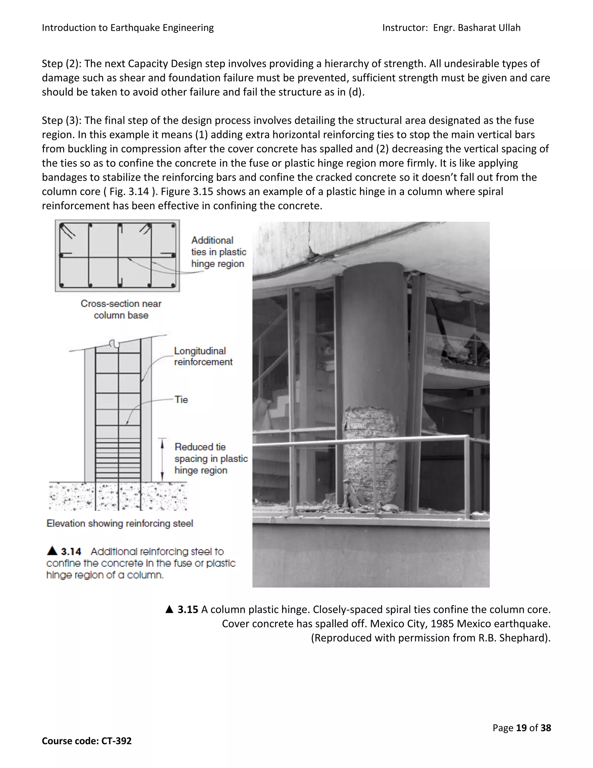 Introduction to Earthquake Engineering Instructor: Engr. Basharat Ullah
Page 19 of 38
Course code: CT-392
Step (2): The next Capacity Design step involves providing a hierarchy of strength. All undesirable types of
damage such as shear and foundation failure must be prevented, sufficient strength must be given and care
should be taken to avoid other failure and fail the structure as in (d).
Step (3): The final step of the design process involves detailing the structural area designated as the fuse
region. In this example it means (1) adding extra horizontal reinforcing ties to stop the main vertical bars
from buckling in compression after the cover concrete has spalled and (2) decreasing the vertical spacing of
the ties so as to confine the concrete in the fuse or plastic hinge region more firmly. It is like applying
bandages to stabilize the reinforcing bars and confine the cracked concrete so it doesn’t fall out from the
column core ( Fig. 3.14 ). Figure 3.15 shows an example of a plastic hinge in a column where spiral
reinforcement has been effective in confining the concrete.
▲ 3.15 A column plastic hinge. Closely-spaced spiral ties confine the column core.
Cover concrete has spalled off. Mexico City, 1985 Mexico earthquake.
(Reproduced with permission from R.B. Shephard).
 