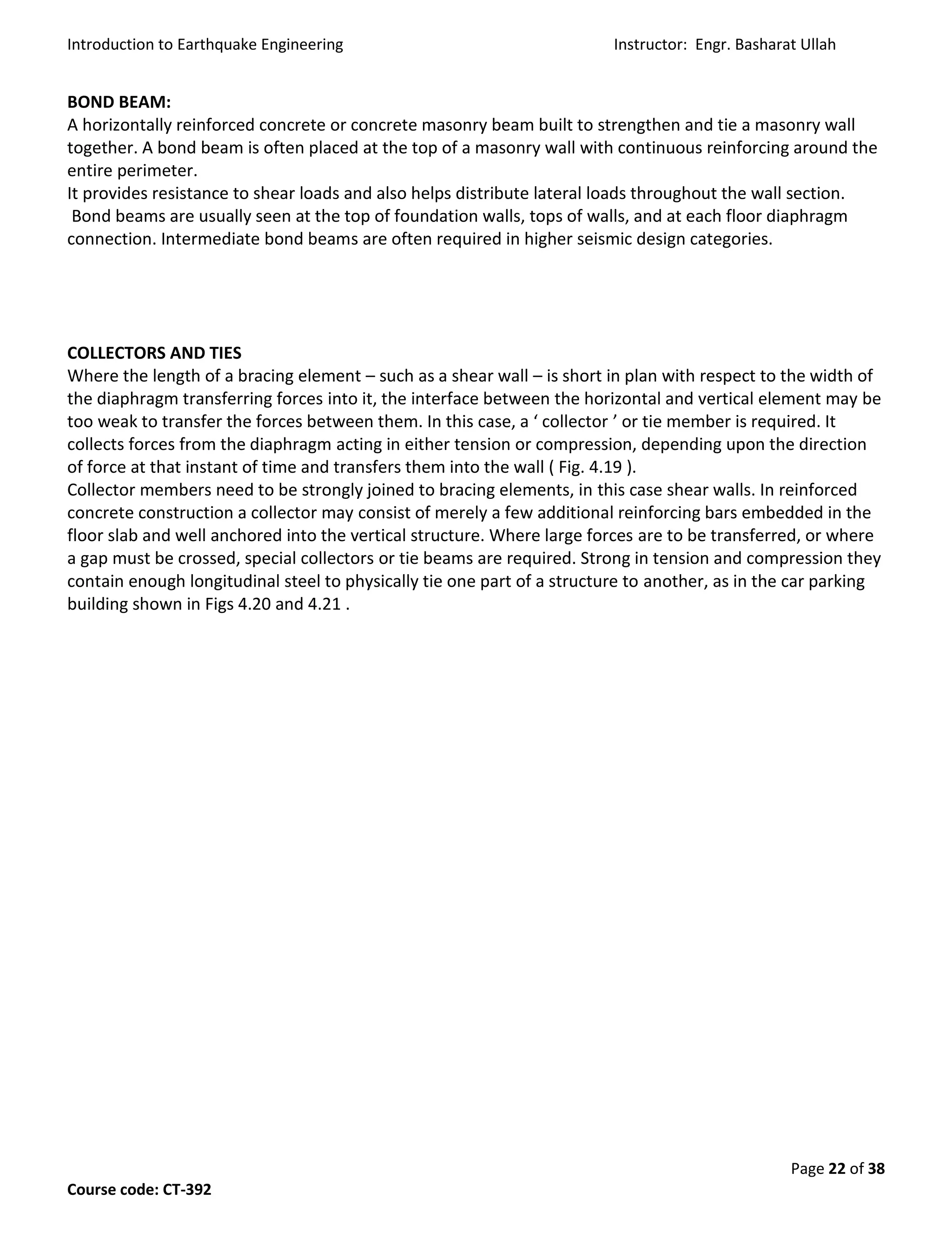 Introduction to Earthquake Engineering Instructor: Engr. Basharat Ullah
Page 22 of 38
Course code: CT-392
BOND BEAM:
A horizontally reinforced concrete or concrete masonry beam built to strengthen and tie a masonry wall
together. A bond beam is often placed at the top of a masonry wall with continuous reinforcing around the
entire perimeter.
It provides resistance to shear loads and also helps distribute lateral loads throughout the wall section.
Bond beams are usually seen at the top of foundation walls, tops of walls, and at each floor diaphragm
connection. Intermediate bond beams are often required in higher seismic design categories.
COLLECTORS AND TIES
Where the length of a bracing element – such as a shear wall – is short in plan with respect to the width of
the diaphragm transferring forces into it, the interface between the horizontal and vertical element may be
too weak to transfer the forces between them. In this case, a ‘ collector ’ or tie member is required. It
collects forces from the diaphragm acting in either tension or compression, depending upon the direction
of force at that instant of time and transfers them into the wall ( Fig. 4.19 ).
Collector members need to be strongly joined to bracing elements, in this case shear walls. In reinforced
concrete construction a collector may consist of merely a few additional reinforcing bars embedded in the
floor slab and well anchored into the vertical structure. Where large forces are to be transferred, or where
a gap must be crossed, special collectors or tie beams are required. Strong in tension and compression they
contain enough longitudinal steel to physically tie one part of a structure to another, as in the car parking
building shown in Figs 4.20 and 4.21 .
 