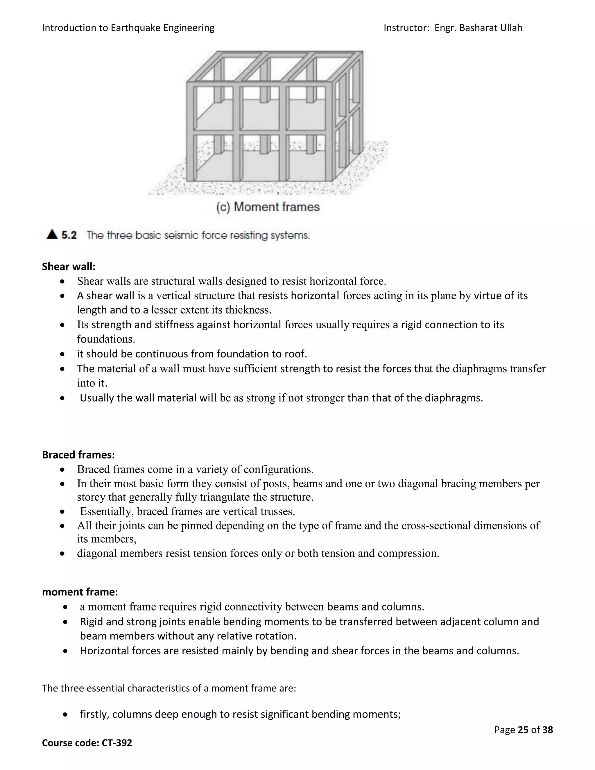 Introduction to Earthquake Engineering Instructor: Engr. Basharat Ullah
Page 25 of 38
Course code: CT-392
Shear wall:
 Shear walls are structural walls designed to resist horizontal force.
 A shear wall is a vertical structure that resists horizontal forces acting in its plane by virtue of its
length and to a lesser extent its thickness.
 Its strength and stiffness against horizontal forces usually requires a rigid connection to its
foundations.
 it should be continuous from foundation to roof.
 The material of a wall must have sufficient strength to resist the forces that the diaphragms transfer
into it.
 Usually the wall material will be as strong if not stronger than that of the diaphragms.
Braced frames:
 Braced frames come in a variety of configurations.
 In their most basic form they consist of posts, beams and one or two diagonal bracing members per
storey that generally fully triangulate the structure.
 Essentially, braced frames are vertical trusses.
 All their joints can be pinned depending on the type of frame and the cross-sectional dimensions of
its members,
 diagonal members resist tension forces only or both tension and compression.
moment frame:
 a moment frame requires rigid connectivity between beams and columns.
 Rigid and strong joints enable bending moments to be transferred between adjacent column and
beam members without any relative rotation.
 Horizontal forces are resisted mainly by bending and shear forces in the beams and columns.
The three essential characteristics of a moment frame are:
 firstly, columns deep enough to resist significant bending moments;
 