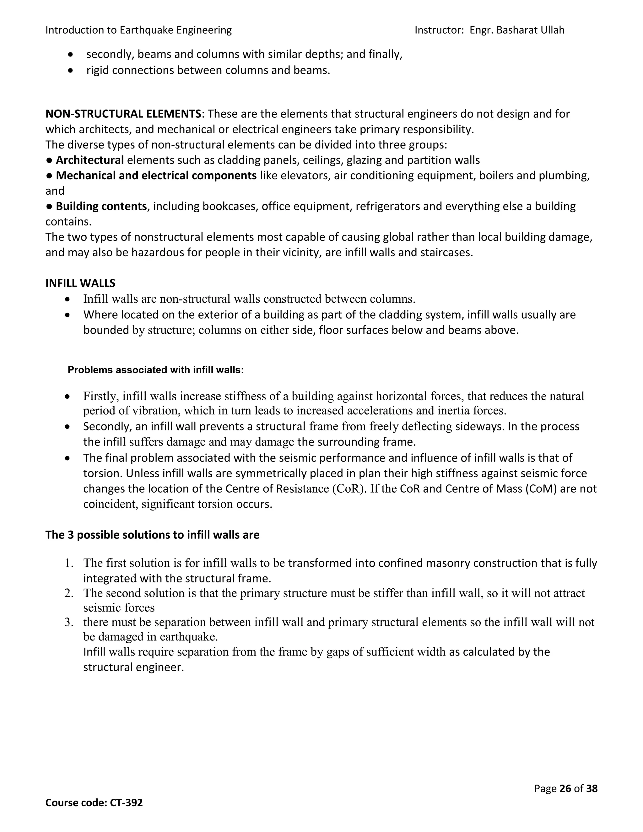 Introduction to Earthquake Engineering Instructor: Engr. Basharat Ullah
Page 26 of 38
Course code: CT-392
 secondly, beams and columns with similar depths; and finally,
 rigid connections between columns and beams.
NON-STRUCTURAL ELEMENTS: These are the elements that structural engineers do not design and for
which architects, and mechanical or electrical engineers take primary responsibility.
The diverse types of non-structural elements can be divided into three groups:
● Architectural elements such as cladding panels, ceilings, glazing and partition walls
● Mechanical and electrical components like elevators, air conditioning equipment, boilers and plumbing,
and
● Building contents, including bookcases, office equipment, refrigerators and everything else a building
contains.
The two types of nonstructural elements most capable of causing global rather than local building damage,
and may also be hazardous for people in their vicinity, are infill walls and staircases.
INFILL WALLS
 Infill walls are non-structural walls constructed between columns.
 Where located on the exterior of a building as part of the cladding system, infill walls usually are
bounded by structure; columns on either side, floor surfaces below and beams above.
Problems associated with infill walls:
 Firstly, infill walls increase stiffness of a building against horizontal forces, that reduces the natural
period of vibration, which in turn leads to increased accelerations and inertia forces.
 Secondly, an infill wall prevents a structural frame from freely deflecting sideways. In the process
the infill suffers damage and may damage the surrounding frame.
 The final problem associated with the seismic performance and influence of infill walls is that of
torsion. Unless infill walls are symmetrically placed in plan their high stiffness against seismic force
changes the location of the Centre of Resistance (CoR). If the CoR and Centre of Mass (CoM) are not
coincident, significant torsion occurs.
The 3 possible solutions to infill walls are
1. The first solution is for infill walls to be transformed into confined masonry construction that is fully
integrated with the structural frame.
2. The second solution is that the primary structure must be stiffer than infill wall, so it will not attract
seismic forces
3. there must be separation between infill wall and primary structural elements so the infill wall will not
be damaged in earthquake.
Infill walls require separation from the frame by gaps of sufficient width as calculated by the
structural engineer.
 