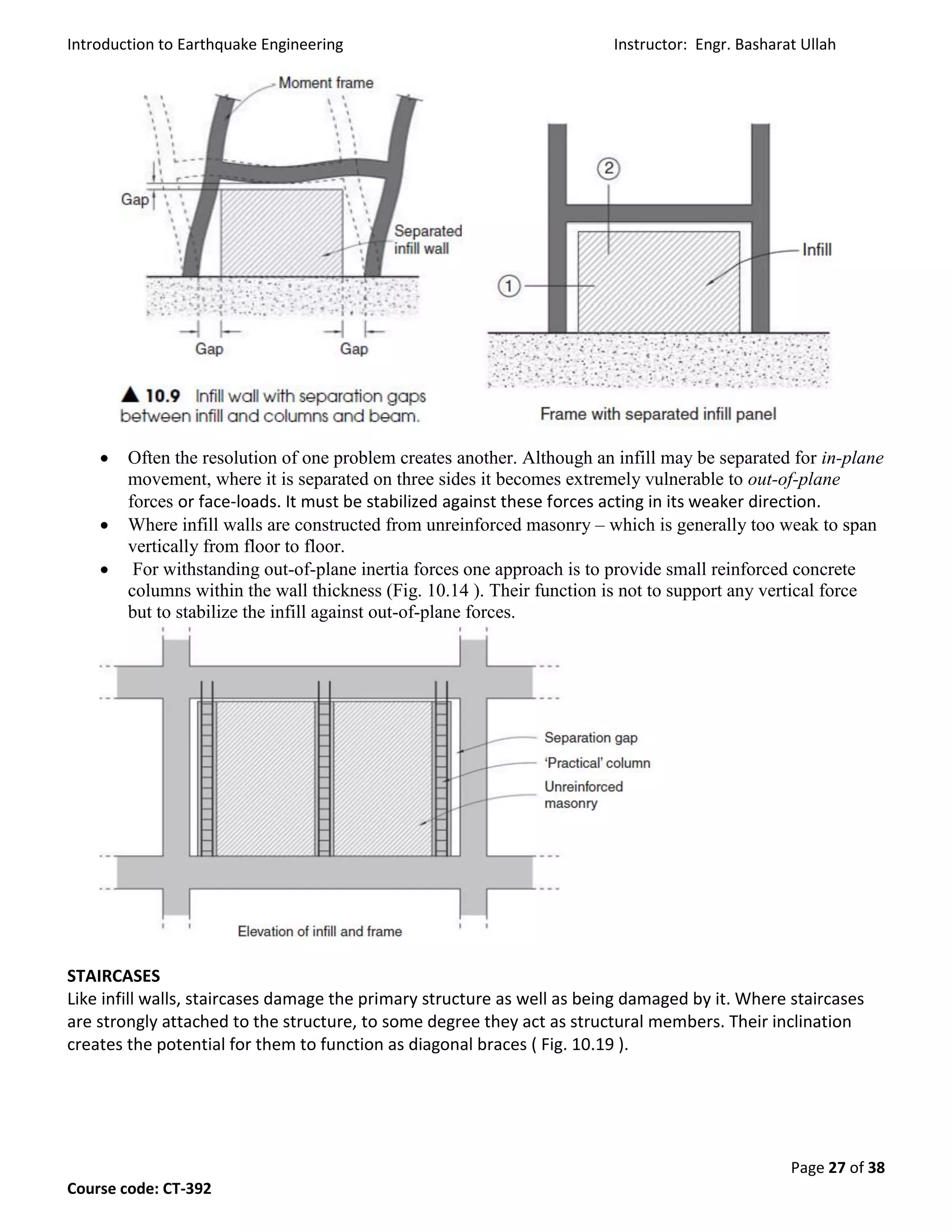 Introduction to Earthquake Engineering Instructor: Engr. Basharat Ullah
Page 27 of 38
Course code: CT-392
 Often the resolution of one problem creates another. Although an infill may be separated for in-plane
movement, where it is separated on three sides it becomes extremely vulnerable to out-of-plane
forces or face-loads. It must be stabilized against these forces acting in its weaker direction.
 Where infill walls are constructed from unreinforced masonry – which is generally too weak to span
vertically from floor to floor.
 For withstanding out-of-plane inertia forces one approach is to provide small reinforced concrete
columns within the wall thickness (Fig. 10.14 ). Their function is not to support any vertical force
but to stabilize the infill against out-of-plane forces.
STAIRCASES
Like infill walls, staircases damage the primary structure as well as being damaged by it. Where staircases
are strongly attached to the structure, to some degree they act as structural members. Their inclination
creates the potential for them to function as diagonal braces ( Fig. 10.19 ).
 