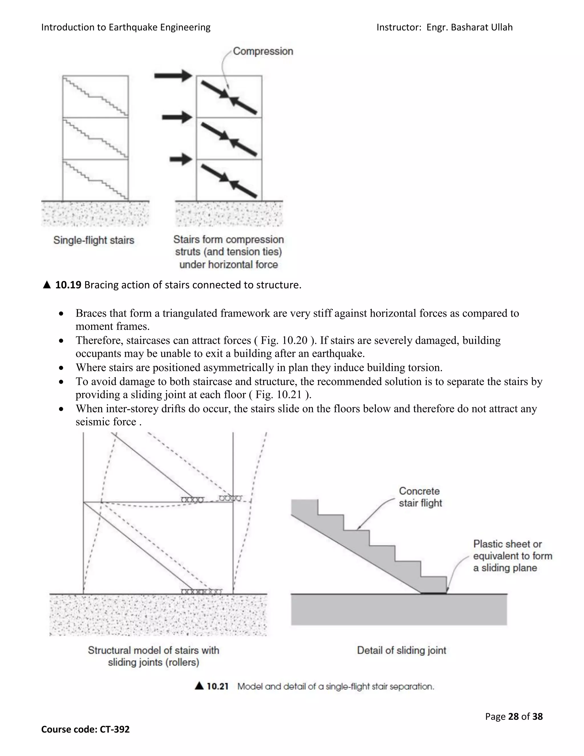 Introduction to Earthquake Engineering Instructor: Engr. Basharat Ullah
Page 28 of 38
Course code: CT-392
▲ 10.19 Bracing action of stairs connected to structure.
 Braces that form a triangulated framework are very stiff against horizontal forces as compared to
moment frames.
 Therefore, staircases can attract forces ( Fig. 10.20 ). If stairs are severely damaged, building
occupants may be unable to exit a building after an earthquake.
 Where stairs are positioned asymmetrically in plan they induce building torsion.
 To avoid damage to both staircase and structure, the recommended solution is to separate the stairs by
providing a sliding joint at each floor ( Fig. 10.21 ).
 When inter-storey drifts do occur, the stairs slide on the floors below and therefore do not attract any
seismic force .
 