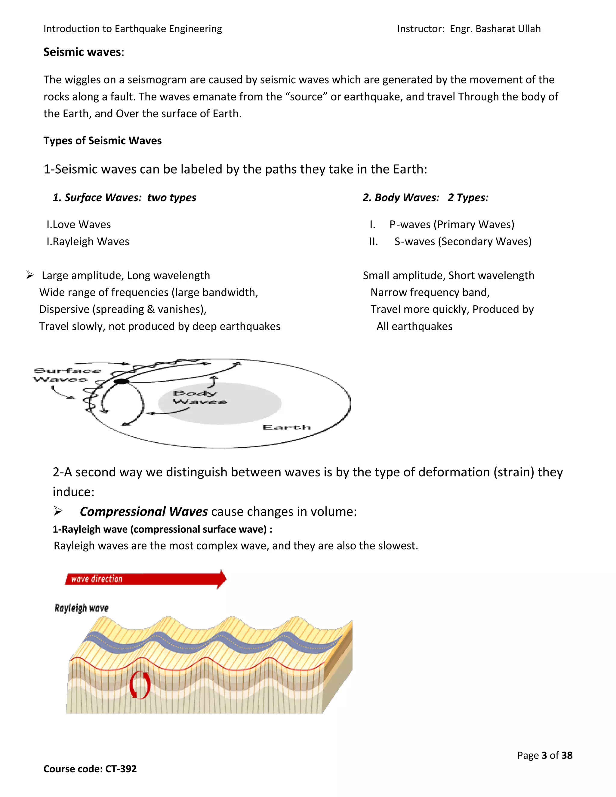Introduction to Earthquake Engineering Instructor: Engr. Basharat Ullah
Page 3 of 38
Course code: CT-392
Seismic waves:
The wiggles on a seismogram are caused by seismic waves which are generated by the movement of the
rocks along a fault. The waves emanate from the “source” or earthquake, and travel Through the body of
the Earth, and Over the surface of Earth.
Types of Seismic Waves
1-Seismic waves can be labeled by the paths they take in the Earth:
1. Surface Waves: two types 2. Body Waves: 2 Types:
I.Love Waves I. P-waves (Primary Waves)
I.Rayleigh Waves II. S-waves (Secondary Waves)
 Large amplitude, Long wavelength Small amplitude, Short wavelength
Wide range of frequencies (large bandwidth, Narrow frequency band,
Dispersive (spreading & vanishes), Travel more quickly, Produced by
Travel slowly, not produced by deep earthquakes All earthquakes
2-A second way we distinguish between waves is by the type of deformation (strain) they
induce:
 Compressional Waves cause changes in volume:
1-Rayleigh wave (compressional surface wave) :
Rayleigh waves are the most complex wave, and they are also the slowest.
 