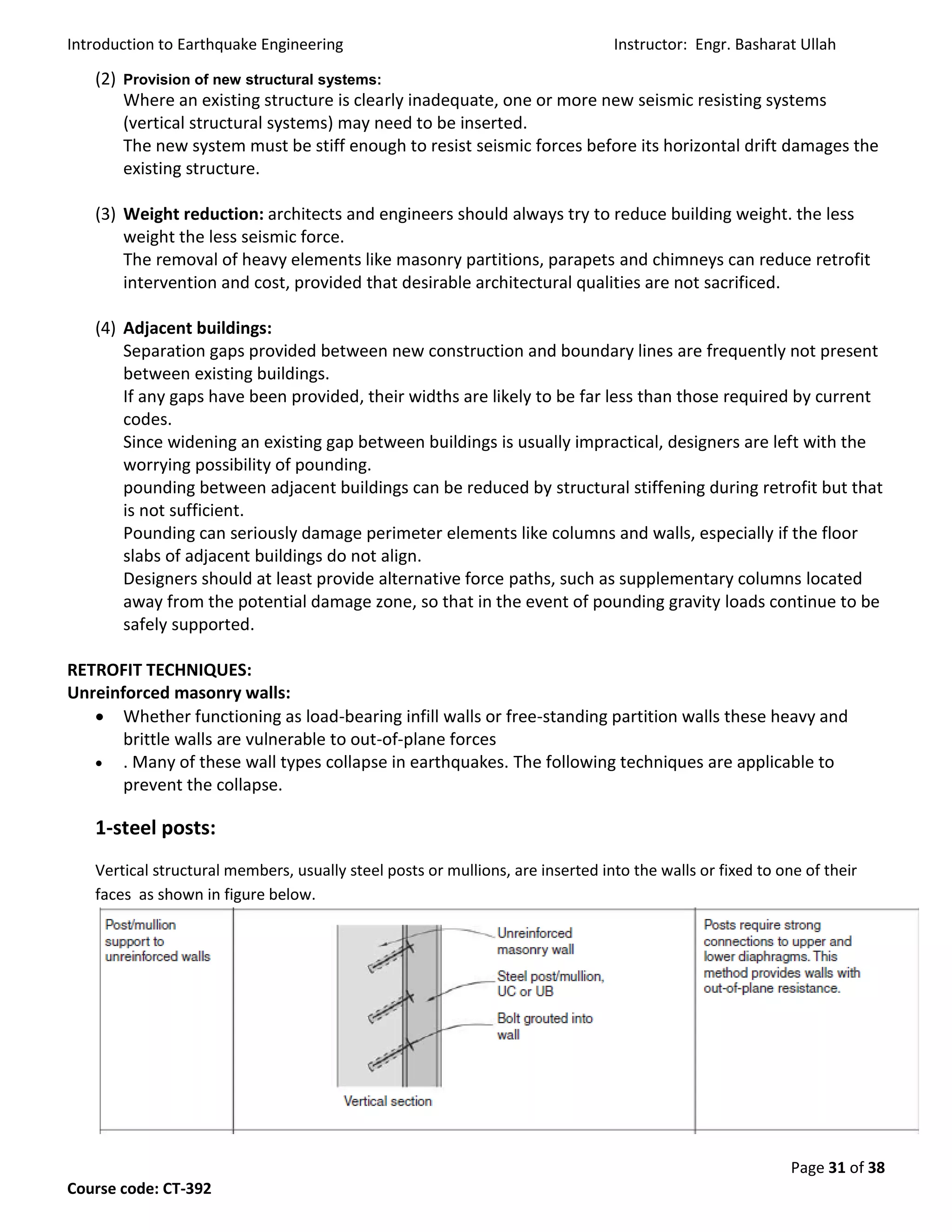 Introduction to Earthquake Engineering Instructor: Engr. Basharat Ullah
Page 31 of 38
Course code: CT-392
(2) Provision of new structural systems:
Where an existing structure is clearly inadequate, one or more new seismic resisting systems
(vertical structural systems) may need to be inserted.
The new system must be stiff enough to resist seismic forces before its horizontal drift damages the
existing structure.
(3) Weight reduction: architects and engineers should always try to reduce building weight. the less
weight the less seismic force.
The removal of heavy elements like masonry partitions, parapets and chimneys can reduce retrofit
intervention and cost, provided that desirable architectural qualities are not sacrificed.
(4) Adjacent buildings:
Separation gaps provided between new construction and boundary lines are frequently not present
between existing buildings.
If any gaps have been provided, their widths are likely to be far less than those required by current
codes.
Since widening an existing gap between buildings is usually impractical, designers are left with the
worrying possibility of pounding.
pounding between adjacent buildings can be reduced by structural stiffening during retrofit but that
is not sufficient.
Pounding can seriously damage perimeter elements like columns and walls, especially if the floor
slabs of adjacent buildings do not align.
Designers should at least provide alternative force paths, such as supplementary columns located
away from the potential damage zone, so that in the event of pounding gravity loads continue to be
safely supported.
RETROFIT TECHNIQUES:
Unreinforced masonry walls:
 Whether functioning as load-bearing infill walls or free-standing partition walls these heavy and
brittle walls are vulnerable to out-of-plane forces
 . Many of these wall types collapse in earthquakes. The following techniques are applicable to
prevent the collapse.
1-steel posts:
Vertical structural members, usually steel posts or mullions, are inserted into the walls or fixed to one of their
faces as shown in figure below.
 