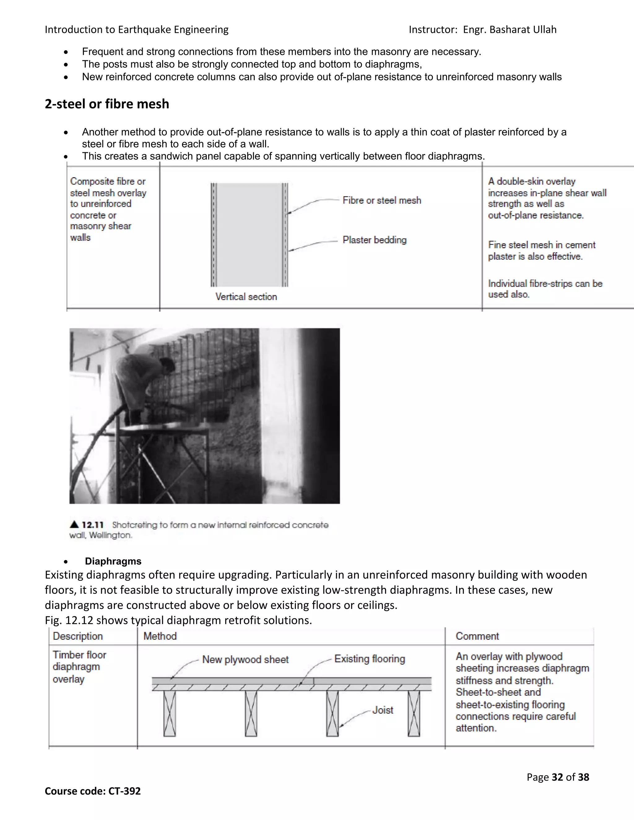 Introduction to Earthquake Engineering Instructor: Engr. Basharat Ullah
Page 32 of 38
Course code: CT-392
 Frequent and strong connections from these members into the masonry are necessary.
 The posts must also be strongly connected top and bottom to diaphragms,
 New reinforced concrete columns can also provide out of-plane resistance to unreinforced masonry walls
2-steel or fibre mesh
 Another method to provide out-of-plane resistance to walls is to apply a thin coat of plaster reinforced by a
steel or fibre mesh to each side of a wall.
 This creates a sandwich panel capable of spanning vertically between floor diaphragms.
 Diaphragms
Existing diaphragms often require upgrading. Particularly in an unreinforced masonry building with wooden
floors, it is not feasible to structurally improve existing low-strength diaphragms. In these cases, new
diaphragms are constructed above or below existing floors or ceilings.
Fig. 12.12 shows typical diaphragm retrofit solutions.
 