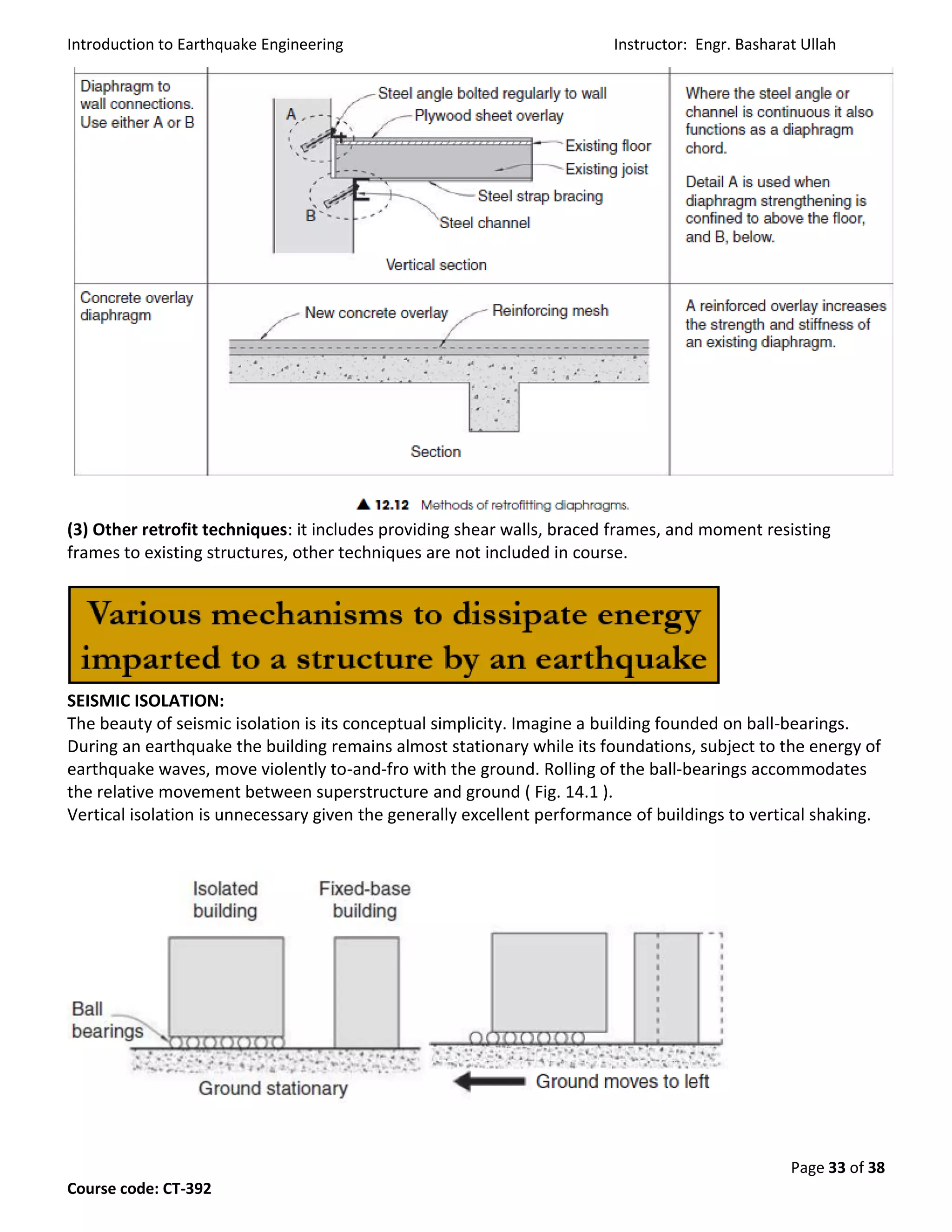 Introduction to Earthquake Engineering Instructor: Engr. Basharat Ullah
Page 33 of 38
Course code: CT-392
(3) Other retrofit techniques: it includes providing shear walls, braced frames, and moment resisting
frames to existing structures, other techniques are not included in course.
SEISMIC ISOLATION:
The beauty of seismic isolation is its conceptual simplicity. Imagine a building founded on ball-bearings.
During an earthquake the building remains almost stationary while its foundations, subject to the energy of
earthquake waves, move violently to-and-fro with the ground. Rolling of the ball-bearings accommodates
the relative movement between superstructure and ground ( Fig. 14.1 ).
Vertical isolation is unnecessary given the generally excellent performance of buildings to vertical shaking.
 