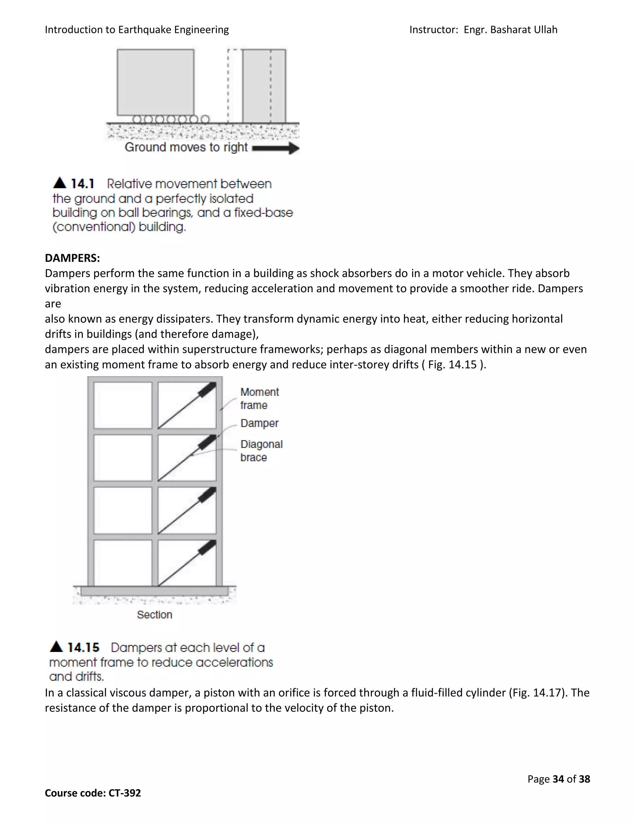 Introduction to Earthquake Engineering Instructor: Engr. Basharat Ullah
Page 34 of 38
Course code: CT-392
DAMPERS:
Dampers perform the same function in a building as shock absorbers do in a motor vehicle. They absorb
vibration energy in the system, reducing acceleration and movement to provide a smoother ride. Dampers
are
also known as energy dissipaters. They transform dynamic energy into heat, either reducing horizontal
drifts in buildings (and therefore damage),
dampers are placed within superstructure frameworks; perhaps as diagonal members within a new or even
an existing moment frame to absorb energy and reduce inter-storey drifts ( Fig. 14.15 ).
In a classical viscous damper, a piston with an orifice is forced through a fluid-filled cylinder (Fig. 14.17). The
resistance of the damper is proportional to the velocity of the piston.
 