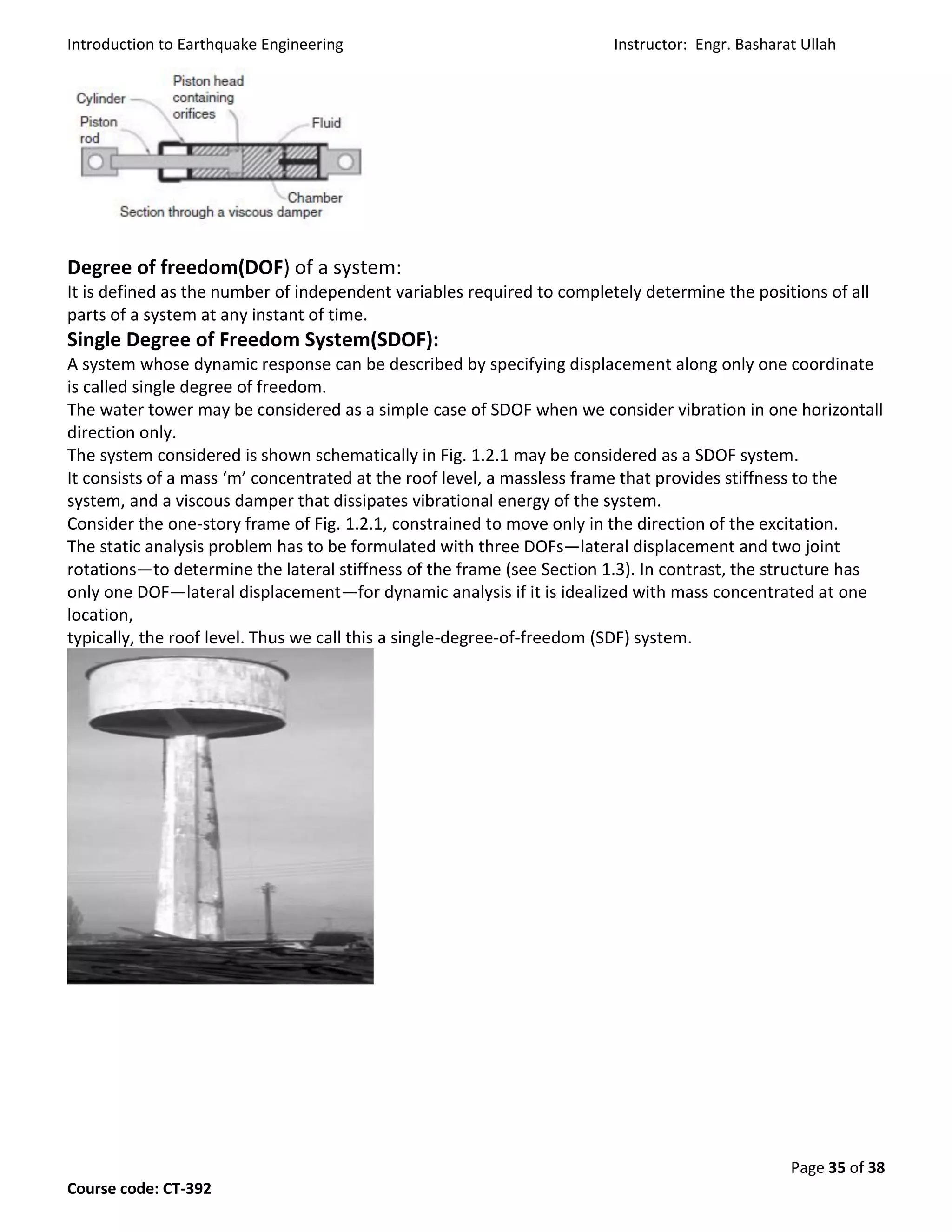 Introduction to Earthquake Engineering Instructor: Engr. Basharat Ullah
Page 35 of 38
Course code: CT-392
Degree of freedom(DOF) of a system:
It is defined as the number of independent variables required to completely determine the positions of all
parts of a system at any instant of time.
Single Degree of Freedom System(SDOF):
A system whose dynamic response can be described by specifying displacement along only one coordinate
is called single degree of freedom.
The water tower may be considered as a simple case of SDOF when we consider vibration in one horizontall
direction only.
The system considered is shown schematically in Fig. 1.2.1 may be considered as a SDOF system.
It consists of a mass ‘m’ concentrated at the roof level, a massless frame that provides stiffness to the
system, and a viscous damper that dissipates vibrational energy of the system.
Consider the one-story frame of Fig. 1.2.1, constrained to move only in the direction of the excitation.
The static analysis problem has to be formulated with three DOFs—lateral displacement and two joint
rotations—to determine the lateral stiffness of the frame (see Section 1.3). In contrast, the structure has
only one DOF—lateral displacement—for dynamic analysis if it is idealized with mass concentrated at one
location,
typically, the roof level. Thus we call this a single-degree-of-freedom (SDF) system.
 