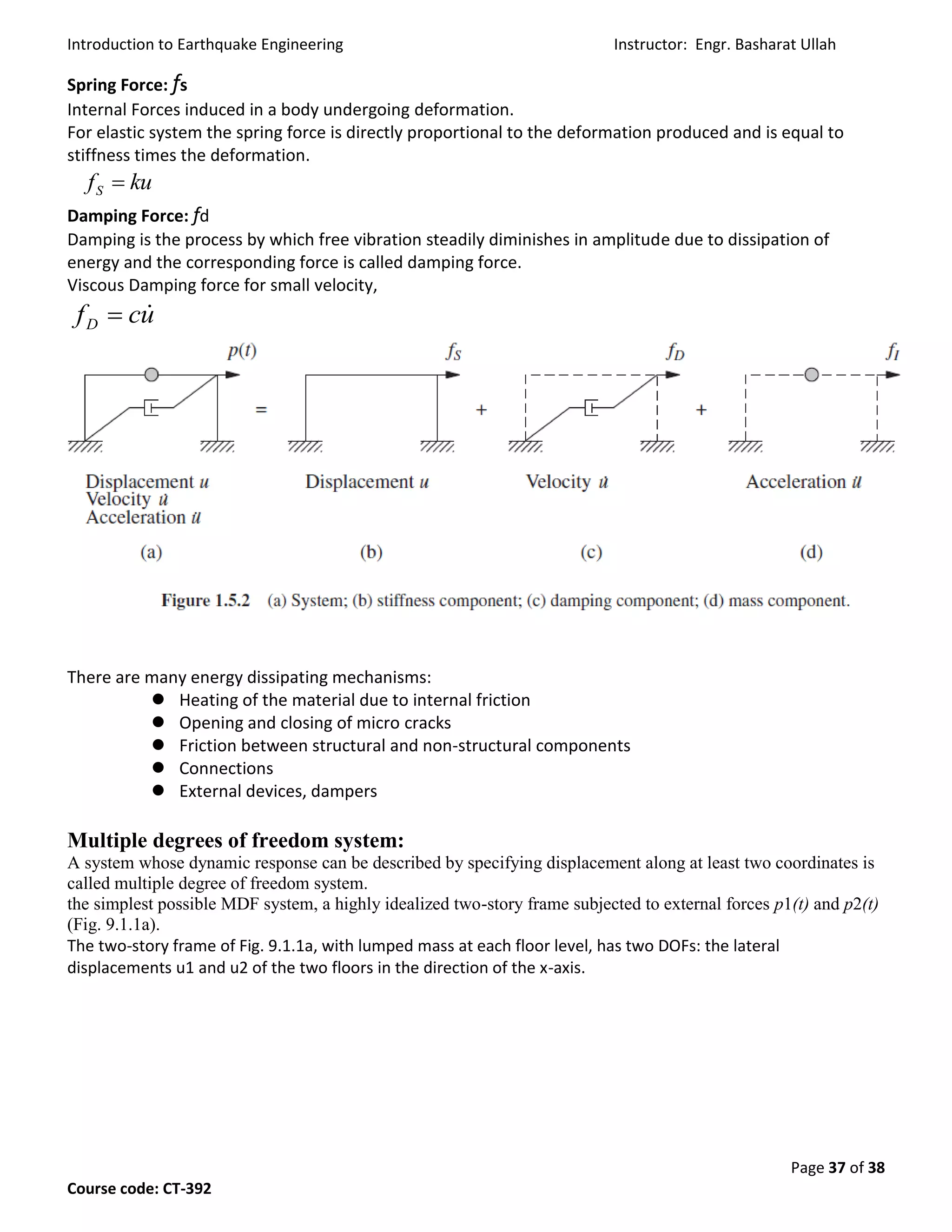 Introduction to Earthquake Engineering Instructor: Engr. Basharat Ullah
Page 37 of 38
Course code: CT-392
Spring Force: fs
Internal Forces induced in a body undergoing deformation.
For elastic system the spring force is directly proportional to the deformation produced and is equal to
stiffness times the deformation.
Damping Force: fd
Damping is the process by which free vibration steadily diminishes in amplitude due to dissipation of
energy and the corresponding force is called damping force.
Viscous Damping force for small velocity,
There are many energy dissipating mechanisms:
 Heating of the material due to internal friction
 Opening and closing of micro cracks
 Friction between structural and non-structural components
 Connections
 External devices, dampers
Multiple degrees of freedom system:
A system whose dynamic response can be described by specifying displacement along at least two coordinates is
called multiple degree of freedom system.
the simplest possible MDF system, a highly idealized two-story frame subjected to external forces p1(t) and p2(t)
(Fig. 9.1.1a).
The two-story frame of Fig. 9.1.1a, with lumped mass at each floor level, has two DOFs: the lateral
displacements u1 and u2 of the two floors in the direction of the x-axis.
kufS 
ucfD

 