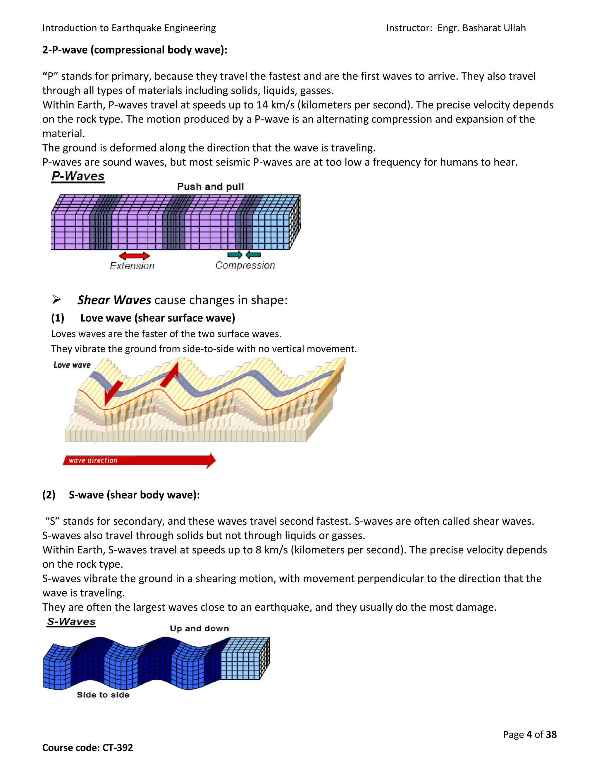 Introduction to Earthquake Engineering Instructor: Engr. Basharat Ullah
Page 4 of 38
Course code: CT-392
2-P-wave (compressional body wave):
“P” stands for primary, because they travel the fastest and are the first waves to arrive. They also travel
through all types of materials including solids, liquids, gasses.
Within Earth, P-waves travel at speeds up to 14 km/s (kilometers per second). The precise velocity depends
on the rock type. The motion produced by a P-wave is an alternating compression and expansion of the
material.
The ground is deformed along the direction that the wave is traveling.
P-waves are sound waves, but most seismic P-waves are at too low a frequency for humans to hear.
 Shear Waves cause changes in shape:
(1) Love wave (shear surface wave)
Loves waves are the faster of the two surface waves.
They vibrate the ground from side-to-side with no vertical movement.
(2) S-wave (shear body wave):
“S” stands for secondary, and these waves travel second fastest. S-waves are often called shear waves.
S-waves also travel through solids but not through liquids or gasses.
Within Earth, S-waves travel at speeds up to 8 km/s (kilometers per second). The precise velocity depends
on the rock type.
S-waves vibrate the ground in a shearing motion, with movement perpendicular to the direction that the
wave is traveling.
They are often the largest waves close to an earthquake, and they usually do the most damage.
 