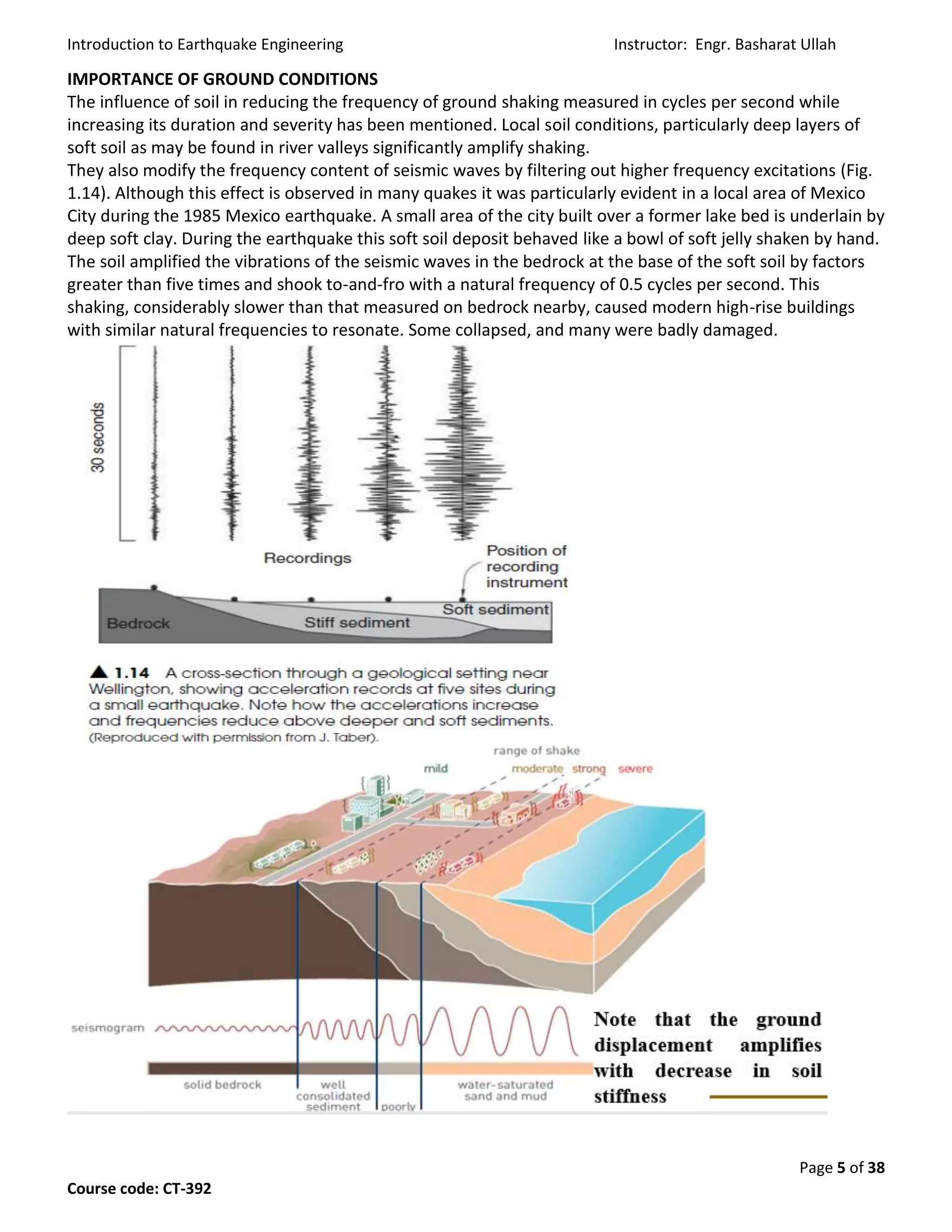 Introduction to Earthquake Engineering Instructor: Engr. Basharat Ullah
Page 5 of 38
Course code: CT-392
IMPORTANCE OF GROUND CONDITIONS
The influence of soil in reducing the frequency of ground shaking measured in cycles per second while
increasing its duration and severity has been mentioned. Local soil conditions, particularly deep layers of
soft soil as may be found in river valleys significantly amplify shaking.
They also modify the frequency content of seismic waves by filtering out higher frequency excitations (Fig.
1.14). Although this effect is observed in many quakes it was particularly evident in a local area of Mexico
City during the 1985 Mexico earthquake. A small area of the city built over a former lake bed is underlain by
deep soft clay. During the earthquake this soft soil deposit behaved like a bowl of soft jelly shaken by hand.
The soil amplified the vibrations of the seismic waves in the bedrock at the base of the soft soil by factors
greater than five times and shook to-and-fro with a natural frequency of 0.5 cycles per second. This
shaking, considerably slower than that measured on bedrock nearby, caused modern high-rise buildings
with similar natural frequencies to resonate. Some collapsed, and many were badly damaged.
 