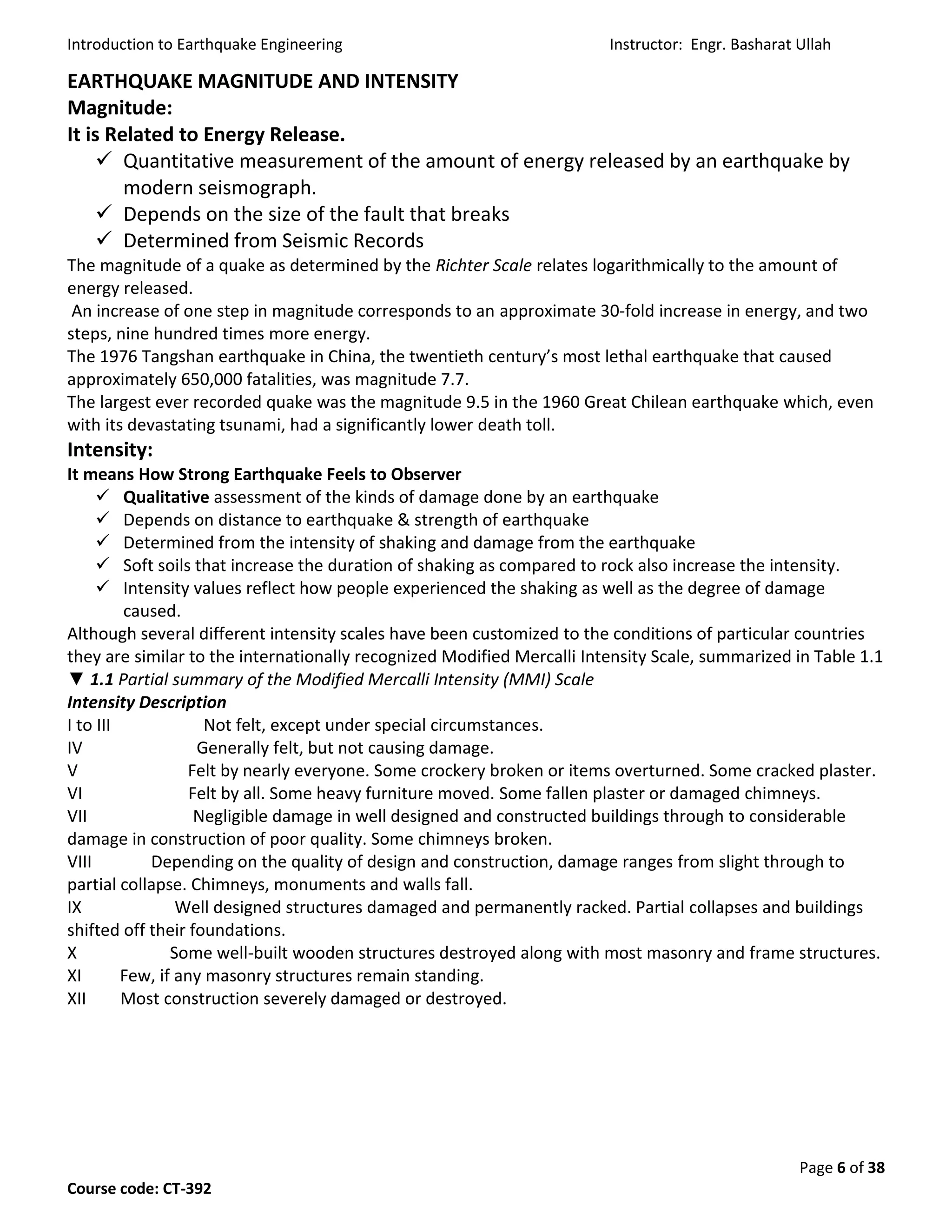 Introduction to Earthquake Engineering Instructor: Engr. Basharat Ullah
Page 6 of 38
Course code: CT-392
EARTHQUAKE MAGNITUDE AND INTENSITY
Magnitude:
It is Related to Energy Release.
 Quantitative measurement of the amount of energy released by an earthquake by
modern seismograph.
 Depends on the size of the fault that breaks
 Determined from Seismic Records
The magnitude of a quake as determined by the Richter Scale relates logarithmically to the amount of
energy released.
An increase of one step in magnitude corresponds to an approximate 30-fold increase in energy, and two
steps, nine hundred times more energy.
The 1976 Tangshan earthquake in China, the twentieth century’s most lethal earthquake that caused
approximately 650,000 fatalities, was magnitude 7.7.
The largest ever recorded quake was the magnitude 9.5 in the 1960 Great Chilean earthquake which, even
with its devastating tsunami, had a significantly lower death toll.
Intensity:
It means How Strong Earthquake Feels to Observer
 Qualitative assessment of the kinds of damage done by an earthquake
 Depends on distance to earthquake & strength of earthquake
 Determined from the intensity of shaking and damage from the earthquake
 Soft soils that increase the duration of shaking as compared to rock also increase the intensity.
 Intensity values reflect how people experienced the shaking as well as the degree of damage
caused.
Although several different intensity scales have been customized to the conditions of particular countries
they are similar to the internationally recognized Modified Mercalli Intensity Scale, summarized in Table 1.1
▼ 1.1 Partial summary of the Modified Mercalli Intensity (MMI) Scale
Intensity Description
I to III Not felt, except under special circumstances.
IV Generally felt, but not causing damage.
V Felt by nearly everyone. Some crockery broken or items overturned. Some cracked plaster.
VI Felt by all. Some heavy furniture moved. Some fallen plaster or damaged chimneys.
VII Negligible damage in well designed and constructed buildings through to considerable
damage in construction of poor quality. Some chimneys broken.
VIII Depending on the quality of design and construction, damage ranges from slight through to
partial collapse. Chimneys, monuments and walls fall.
IX Well designed structures damaged and permanently racked. Partial collapses and buildings
shifted off their foundations.
X Some well-built wooden structures destroyed along with most masonry and frame structures.
XI Few, if any masonry structures remain standing.
XII Most construction severely damaged or destroyed.
 