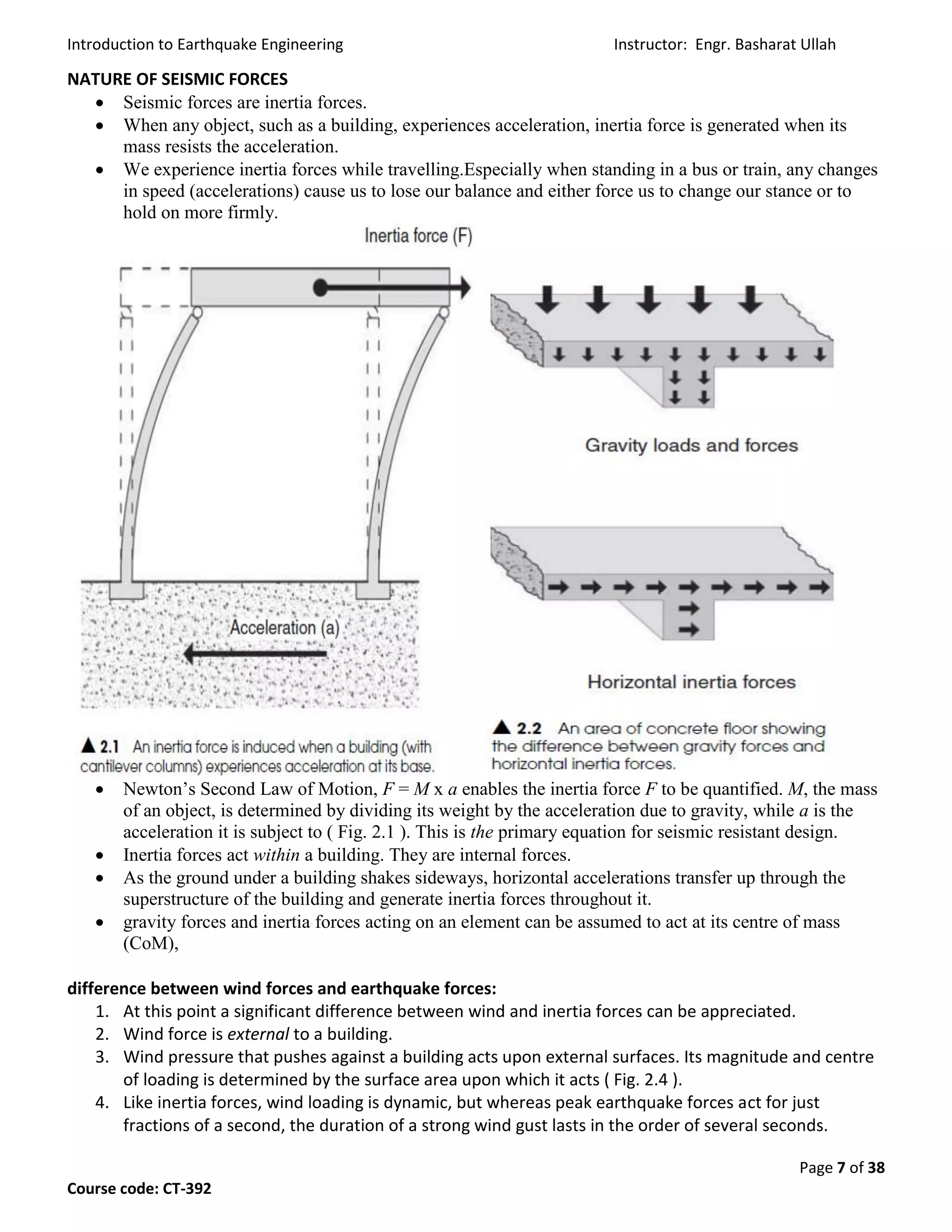 Introduction to Earthquake Engineering Instructor: Engr. Basharat Ullah
Page 7 of 38
Course code: CT-392
NATURE OF SEISMIC FORCES
 Seismic forces are inertia forces.
 When any object, such as a building, experiences acceleration, inertia force is generated when its
mass resists the acceleration.
 We experience inertia forces while travelling.Especially when standing in a bus or train, any changes
in speed (accelerations) cause us to lose our balance and either force us to change our stance or to
hold on more firmly.
 Newton’s Second Law of Motion, F = M x a enables the inertia force F to be quantified. M, the mass
of an object, is determined by dividing its weight by the acceleration due to gravity, while a is the
acceleration it is subject to ( Fig. 2.1 ). This is the primary equation for seismic resistant design.
 Inertia forces act within a building. They are internal forces.
 As the ground under a building shakes sideways, horizontal accelerations transfer up through the
superstructure of the building and generate inertia forces throughout it.
 gravity forces and inertia forces acting on an element can be assumed to act at its centre of mass
(CoM),
difference between wind forces and earthquake forces:
1. At this point a significant difference between wind and inertia forces can be appreciated.
2. Wind force is external to a building.
3. Wind pressure that pushes against a building acts upon external surfaces. Its magnitude and centre
of loading is determined by the surface area upon which it acts ( Fig. 2.4 ).
4. Like inertia forces, wind loading is dynamic, but whereas peak earthquake forces act for just
fractions of a second, the duration of a strong wind gust lasts in the order of several seconds.
 