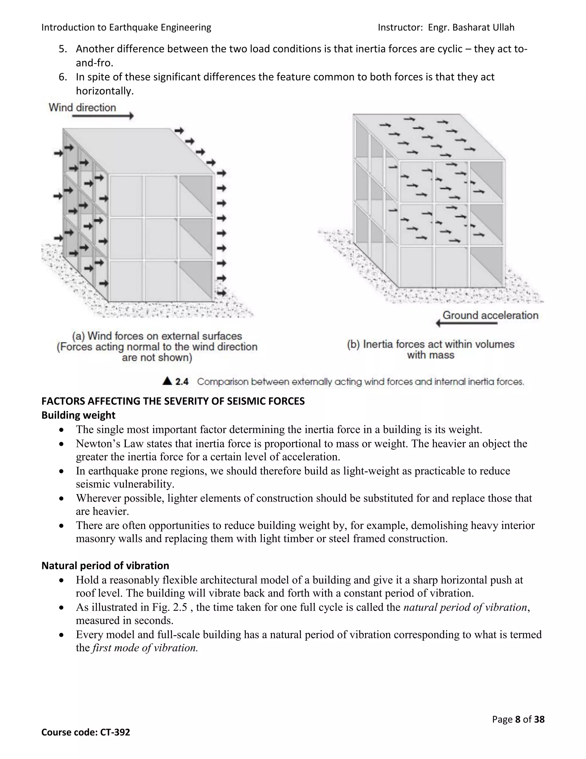 Introduction to Earthquake Engineering Instructor: Engr. Basharat Ullah
Page 8 of 38
Course code: CT-392
5. Another difference between the two load conditions is that inertia forces are cyclic – they act to-
and-fro.
6. In spite of these significant differences the feature common to both forces is that they act
horizontally.
FACTORS AFFECTING THE SEVERITY OF SEISMIC FORCES
Building weight
 The single most important factor determining the inertia force in a building is its weight.
 Newton’s Law states that inertia force is proportional to mass or weight. The heavier an object the
greater the inertia force for a certain level of acceleration.
 In earthquake prone regions, we should therefore build as light-weight as practicable to reduce
seismic vulnerability.
 Wherever possible, lighter elements of construction should be substituted for and replace those that
are heavier.
 There are often opportunities to reduce building weight by, for example, demolishing heavy interior
masonry walls and replacing them with light timber or steel framed construction.
Natural period of vibration
 Hold a reasonably flexible architectural model of a building and give it a sharp horizontal push at
roof level. The building will vibrate back and forth with a constant period of vibration.
 As illustrated in Fig. 2.5 , the time taken for one full cycle is called the natural period of vibration,
measured in seconds.
 Every model and full-scale building has a natural period of vibration corresponding to what is termed
the first mode of vibration.
 