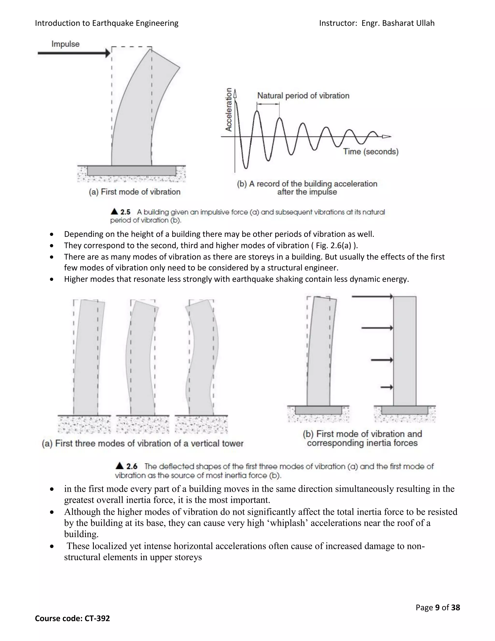 Introduction to Earthquake Engineering Instructor: Engr. Basharat Ullah
Page 9 of 38
Course code: CT-392
 Depending on the height of a building there may be other periods of vibration as well.
 They correspond to the second, third and higher modes of vibration ( Fig. 2.6(a) ).
 There are as many modes of vibration as there are storeys in a building. But usually the effects of the first
few modes of vibration only need to be considered by a structural engineer.
 Higher modes that resonate less strongly with earthquake shaking contain less dynamic energy.
 in the first mode every part of a building moves in the same direction simultaneously resulting in the
greatest overall inertia force, it is the most important.
 Although the higher modes of vibration do not significantly affect the total inertia force to be resisted
by the building at its base, they can cause very high ‘whiplash’ accelerations near the roof of a
building.
 These localized yet intense horizontal accelerations often cause of increased damage to non-
structural elements in upper storeys
 