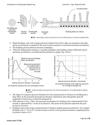 Introduction to Earthquake Engineering Instructor: Engr. Basharat Ullah
Page 11 of 38
Course code: CT-392
 Model buildings, each with a longer period of vibration from left to right, are mounted on the table,
and an accelerometer is attached to the roof of each to measure its maximum horizontal acceleration.
 The buildings possess identical amounts of damping.
 When the shaking table simulates a recorded earthquake each building vibrates differently and its
maximum acceleration is recorded and then plotted on a graph ( Fig. 2.9(a) ).
 The shape of a response spectrum illustrates how the natural period of vibration of a building has a
huge effect on the maximum horizontal acceleration experienced, and consequently upon the
magnitude of inertia force it should be designed for.
 With reference to Fig. 2.9(b) , the maximum acceleration of a building with a natural period of 0.0
seconds is represented by 1.0 unit of acceleration. This point on the spectrum represents the peak
ground acceleration.
 Buildings with certain longer natural periods of vibration amplify ground accelerations. For example,
buildings with T = 0.2 to 0.7 seconds resonate with the cyclic ground accelerations, amplifying them
by almost a factor of 3.0.
 