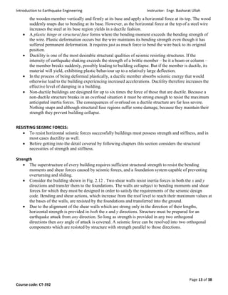 Introduction to Earthquake Engineering Instructor: Engr. Basharat Ullah
Page 13 of 38
Course code: CT-392
the wooden member vertically and firmly at its base and apply a horizontal force at its top. The wood
suddenly snaps due to bending at its base. However, as the horizontal force at the top of a steel wire
increases the steel at its base region yields in a ductile fashion.
 A plastic hinge or structural fuse forms where the bending moment exceeds the bending strength of
the wire. Plastic deformation occurs but the wire maintains its bending strength even though it has
suffered permanent deformation. It requires just as much force to bend the wire back to its original
position.
 Ductility is one of the most desirable structural qualities of seismic resisting structures. If the
intensity of earthquake shaking exceeds the strength of a brittle member – be it a beam or column –
the member breaks suddenly, possibly leading to building collapse. But if the member is ductile, its
material will yield, exhibiting plastic behaviour up to a relatively large deflection.
 In the process of being deformed plastically, a ductile member absorbs seismic energy that would
otherwise lead to the building experiencing increased accelerations. Ductility therefore increases the
effective level of damping in a building.
 Non-ductile buildings are designed for up to six times the force of those that are ductile. Because a
non-ductile structure breaks in an overload situation it must be strong enough to resist the maximum
anticipated inertia forces. The consequences of overload on a ductile structure are far less severe.
Nothing snaps and although structural fuse regions suffer some damage, because they maintain their
strength they prevent building collapse.
RESISTING SEISMIC FORCES:
 To resist horizontal seismic forces successfully buildings must possess strength and stiffness, and in
most cases ductility as well.
 Before getting into the detail covered by following chapters this section considers the structural
necessities of strength and stiffness.
Strength
 The superstructure of every building requires sufficient structural strength to resist the bending
moments and shear forces caused by seismic forces, and a foundation system capable of preventing
overturning and sliding.
 Consider the building shown in Fig. 2.12 . Two shear walls resist inertia forces in both the x and y
directions and transfer them to the foundations. The walls are subject to bending moments and shear
forces for which they must be designed in order to satisfy the requirements of the seismic design
code. Bending and shear actions, which increase from the roof level to reach their maximum values at
the bases of the walls, are resisted by the foundations and transferred into the ground.
 Due to the alignment of the shear walls which are strong only in the direction of their lengths,
horizontal strength is provided in both the x and y directions. Structure must be prepared for an
earthquake attack from any direction. So long as strength is provided in any two orthogonal
directions then any angle of attack is covered. A seismic force can be resolved into two orthogonal
components which are resisted by structure with strength parallel to those directions.
 