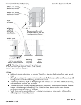 Introduction to Earthquake Engineering Instructor: Engr. Basharat Ullah
Page 14 of 38
Course code: CT-392
Stiffness
 Stiffness is almost as important as strength. The stiffer a structure, the less it deflects under seismic
force
 although, as noted previously, a smaller natural period of vibration caused by a stiffer structure will
usually result in a structure attracting greater seismic force.
 Even though a building might be strong enough, if its stiffness is so low that it deflects excessively,
its non-structural elements will still suffer.
 The more it deflects and its centre of gravity moves horizontally from its normal position, the more
its own weight increases its instability ( Fig. 2.14 ). For these reasons, design codes limit the
maximum seismic deflections of buildings.
 While the overall structural stiffness of a building is important, so is the relative stiffness of its
different primary structural elements.
 