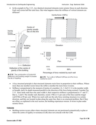 Introduction to Earthquake Engineering Instructor: Engr. Basharat Ullah
Page 15 of 38
Course code: CT-392
 In the example in Fig. 2.12 , two identical structural elements resist seismic forces in each direction.
Each wall resists half the total force. But what happens where the stiffness of vertical elements are
different?
 A key structural principle is that structural elements resist force in proportion to their stiffness. Where
more than one member resists forces the stiffer a member the more force it resists.
 Stiffness is proportional to the moment of inertia of a member ( I). I =bd3/12, b is the member width
or breadth, and d its depth measured parallel to the direction of the force being resisted. Consider Fig.
2.15 . Since both walls have the same width b, their respective stiffness is proportional to 1³ and 2³ ;
that is, 1 and 8. The slender wall, therefore, resists 1/9th or 11 per cent of the force and the longer
wall 8/9th or 89 per cent. Where two such walls are the only force resisting structures in a certain
direction, and they are located in plan along the same line, there is no structural problem. But if they
are offset, as explained in the next section, the building experiences torsion. It twists in plan under
seismic forces.
TORSION
 Building torsion occurs either where structural elements are not positioned symmetrically in plan or
where the centre of rigidity or resistance (CoR) does not coincide with the CoM.
 