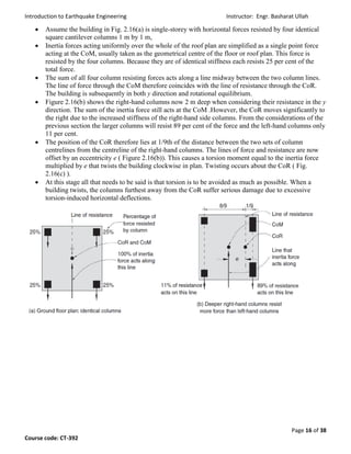 Introduction to Earthquake Engineering Instructor: Engr. Basharat Ullah
Page 16 of 38
Course code: CT-392
 Assume the building in Fig. 2.16(a) is single-storey with horizontal forces resisted by four identical
square cantilever columns 1 m by 1 m,
 Inertia forces acting uniformly over the whole of the roof plan are simplified as a single point force
acting at the CoM, usually taken as the geometrical centre of the floor or roof plan. This force is
resisted by the four columns. Because they are of identical stiffness each resists 25 per cent of the
total force.
 The sum of all four column resisting forces acts along a line midway between the two column lines.
The line of force through the CoM therefore coincides with the line of resistance through the CoR.
The building is subsequently in both y direction and rotational equilibrium.
 Figure 2.16(b) shows the right-hand columns now 2 m deep when considering their resistance in the y
direction. The sum of the inertia force still acts at the CoM .However, the CoR moves significantly to
the right due to the increased stiffness of the right-hand side columns. From the considerations of the
previous section the larger columns will resist 89 per cent of the force and the left-hand columns only
11 per cent.
 The position of the CoR therefore lies at 1/9th of the distance between the two sets of column
centrelines from the centreline of the right-hand columns. The lines of force and resistance are now
offset by an eccentricity e ( Figure 2.16(b)). This causes a torsion moment equal to the inertia force
multiplied by e that twists the building clockwise in plan. Twisting occurs about the CoR ( Fig.
2.16(c) ).
 At this stage all that needs to be said is that torsion is to be avoided as much as possible. When a
building twists, the columns furthest away from the CoR suffer serious damage due to excessive
torsion-induced horizontal deflections.
 