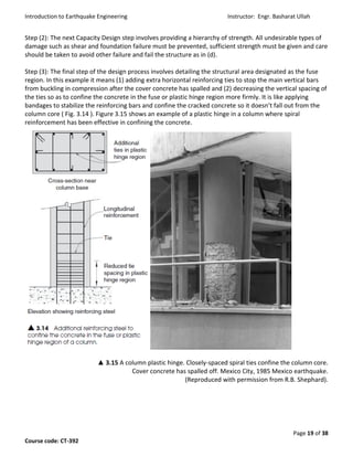 Introduction to Earthquake Engineering Instructor: Engr. Basharat Ullah
Page 19 of 38
Course code: CT-392
Step (2): The next Capacity Design step involves providing a hierarchy of strength. All undesirable types of
damage such as shear and foundation failure must be prevented, sufficient strength must be given and care
should be taken to avoid other failure and fail the structure as in (d).
Step (3): The final step of the design process involves detailing the structural area designated as the fuse
region. In this example it means (1) adding extra horizontal reinforcing ties to stop the main vertical bars
from buckling in compression after the cover concrete has spalled and (2) decreasing the vertical spacing of
the ties so as to confine the concrete in the fuse or plastic hinge region more firmly. It is like applying
bandages to stabilize the reinforcing bars and confine the cracked concrete so it doesn’t fall out from the
column core ( Fig. 3.14 ). Figure 3.15 shows an example of a plastic hinge in a column where spiral
reinforcement has been effective in confining the concrete.
▲ 3.15 A column plastic hinge. Closely-spaced spiral ties confine the column core.
Cover concrete has spalled off. Mexico City, 1985 Mexico earthquake.
(Reproduced with permission from R.B. Shephard).
 