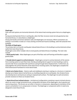 Introduction to Earthquake Engineering Instructor: Engr. Basharat Ullah
Page 20 of 38
Course code: CT-392
Diaphragm:
Floor and roof systems are horizontal elements of the lateral load-resisting system that act as diaphragms.
or
During very brief period of time in earthquake, when the floor structure resist not only gravity but also
horizontal forces, it is described as a diaphragm.
Strong and ductile connections between walls and diaphragms are necessary. Where connections are
lacking, or are brittle or weak as in many existing unreinforced masonry buildings, walls fall outwards from
buildings
The Roles of Diaphragms:
The primary role is to transfer earthquake-induced lateral forces in the building to vertical elements (shear
walls) that resist these forces.
Diaphragms serve other multiple roles to resist gravity and lateral forces in buildings. The main roles
include:
1-Resist gravity loads – Most diaphragms are part of the floor and roof framing and therefore support
gravity loads.
2-Provide lateral support to vertical elements – Diaphragms connect to vertical elements of the seismic
force-resisting system at each floor level, thereby providing lateral support to resist buckling as well as
second-order forces associated with axial forces acting through lateral displacements. Furthermore, by
tying together the vertical elements of the lateral force-resisting system, the diaphragms complete the
three-dimensional framework to resist lateral loads.
3-Resist out-of-plane forces – Exterior walls and cladding (a covering or coating on a structure or material.)
develop out-of-plane lateral inertial forces as a building responds to an earthquake. Out-of-plane forces
also develop due to wind pressure acting on exposed wall surfaces. The diaphragm-to-wall connections
provide resistance to these out-of-plane forces.
4- Resist thrust from inclined columns – Architectural configurations sometimes require inclined columns,
which can result in large horizontal thrusts, acting within the plane of the diaphragms, due to gravity and
overturning actions. The thrusts can act either in tension or compression, depending on orientation of the
column and whether it is in compression or tension. The diaphragm or components within it need to be
designed to resist these thrusts.
 