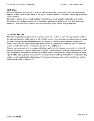 Introduction to Earthquake Engineering Instructor: Engr. Basharat Ullah
Page 22 of 38
Course code: CT-392
BOND BEAM:
A horizontally reinforced concrete or concrete masonry beam built to strengthen and tie a masonry wall
together. A bond beam is often placed at the top of a masonry wall with continuous reinforcing around the
entire perimeter.
It provides resistance to shear loads and also helps distribute lateral loads throughout the wall section.
Bond beams are usually seen at the top of foundation walls, tops of walls, and at each floor diaphragm
connection. Intermediate bond beams are often required in higher seismic design categories.
COLLECTORS AND TIES
Where the length of a bracing element – such as a shear wall – is short in plan with respect to the width of
the diaphragm transferring forces into it, the interface between the horizontal and vertical element may be
too weak to transfer the forces between them. In this case, a ‘ collector ’ or tie member is required. It
collects forces from the diaphragm acting in either tension or compression, depending upon the direction
of force at that instant of time and transfers them into the wall ( Fig. 4.19 ).
Collector members need to be strongly joined to bracing elements, in this case shear walls. In reinforced
concrete construction a collector may consist of merely a few additional reinforcing bars embedded in the
floor slab and well anchored into the vertical structure. Where large forces are to be transferred, or where
a gap must be crossed, special collectors or tie beams are required. Strong in tension and compression they
contain enough longitudinal steel to physically tie one part of a structure to another, as in the car parking
building shown in Figs 4.20 and 4.21 .
 