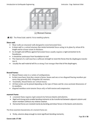 Introduction to Earthquake Engineering Instructor: Engr. Basharat Ullah
Page 25 of 38
Course code: CT-392
Shear wall:
 Shear walls are structural walls designed to resist horizontal force.
 A shear wall is a vertical structure that resists horizontal forces acting in its plane by virtue of its
length and to a lesser extent its thickness.
 Its strength and stiffness against horizontal forces usually requires a rigid connection to its
foundations.
 it should be continuous from foundation to roof.
 The material of a wall must have sufficient strength to resist the forces that the diaphragms transfer
into it.
 Usually the wall material will be as strong if not stronger than that of the diaphragms.
Braced frames:
 Braced frames come in a variety of configurations.
 In their most basic form they consist of posts, beams and one or two diagonal bracing members per
storey that generally fully triangulate the structure.
 Essentially, braced frames are vertical trusses.
 All their joints can be pinned depending on the type of frame and the cross-sectional dimensions of
its members,
 diagonal members resist tension forces only or both tension and compression.
moment frame:
 a moment frame requires rigid connectivity between beams and columns.
 Rigid and strong joints enable bending moments to be transferred between adjacent column and
beam members without any relative rotation.
 Horizontal forces are resisted mainly by bending and shear forces in the beams and columns.
The three essential characteristics of a moment frame are:
 firstly, columns deep enough to resist significant bending moments;
 